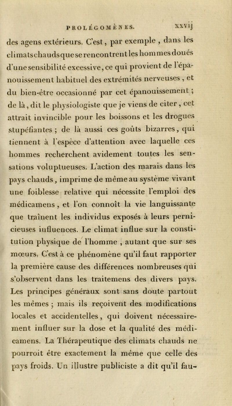 des agens extérieurs. C cst, par exemple , dans les climatschaudsquese rencontrent les hommes doués d’une sensibilité excessive, ce qui provient de 1 épa- nouissement habituel des extrémités nerveuses , et du bien-être occasionné par cet épanouissement ; de là, dit le physiologiste que je viens de citer , cet attrait invincible pour les boissons et les drogues stupéfiantes; de là aussi ces goûts bizarres, qui tiennent à l'espèce d’attention avec laquelle ces hommes recherchent avidement toutes les sen- sations voluptueuses. L’action des marais dans les pays chauds, imprime de même au système vivant une foiblesse relative qui nécessite l’emploi des médicamens , et l’on connoît la vie languissante que traînent les individus exposés à leurs perni- cieuses iufluences. Le climat influe sur la consti- tution physique de l’homme , autant que sur ses mœurs. C’est à ce phénomène qu’il faut rapporter la première cause des différences nombreuses qui s’observent dans les traitemens des divers pays. Les principes généraux sont sans doute partout les mêmes ; mais ils reçoivent des modifications locales et accidentelles, qui doivent nécessaire- ment influer sur la dose et la qualité des médi- camens. La Thérapeutique des climats chauds ne pourroit être exactement la même que celle des pays froids. Un illustre publiciste a dit qu’il fau-