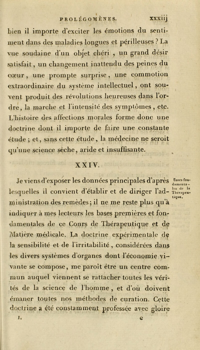 bien il importe d’exciter les émotions du senti- ment dans des maladies longues et périlleuses ? La vue soudaine d'un objet chéri , un grand désir satisfait, un changement inattendu des peines du cœur , une prompte surprise, une commotion extraordinaire du système intellectuel, ont sou- vent produit des révolutions heureuses dans l’or- dre, la marche et l'intensité des symptômes, etc. L'histoire des affections morales forme donc une doctrine dont il importe de faire une constante étude ; et, sans cette étude, la médecine ne seroit qu’une science sèche, aride et insuffisante. XXIV. Je viens d’exposer les données principales d’après lesquelles il convient d’établir et de diriger l'ad- ministration des remèdes; il ne me reste plus qu’à indiquer à mes lecteurs les bases premières et fon- damentales de ce Cours de Thérapeutique et de Matière médicale. La doctrine expérimentale de la sensibilité et de l'irritabilité , considérées dans les divers systèmes d'organes dont l’économie vi- vante se compose, me paroît être un centre comr mun auquel viennent se rattacher toutes les véri- tés de la science de l’homme , et d’où doivent émaner toutes nos méthodes de curation. Cette doctrine a été constamment professée avec gloire i. c Rases fon- d/»meiita - les de la Thérapeu- tique.