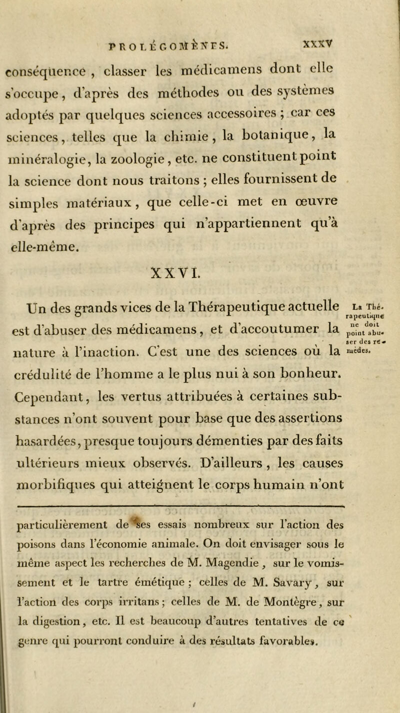 conséquence , classer les médicamens dont elle s’occupe, d’après des méthodes ou des systèmes adoptés par quelques sciences accessoires ; car ces sciences, telles que la chimie, la botanique, la minéralogie, la zoologie, etc. ne constituent point la science dont nous traitons ; elles fournissent de simples matériaux, que celle-ci met en œuvre d’après des principes qui n’appartiennent qu’à elle-même. XXVI. Un des grands vices de la Thérapeutique actuelle l* Thé. O A A rapeutiqne est d’abuser des médicamens, et d’accoutumer la pôfntda°bÙ. ser des re* nature à l’inaction. C’est une des sciences où la ™d«. crédulité de l’homme a le plus nui à son bonheur. Cependant, les vertus attribuées à certaines sub- stances n’ont souvent pour base que des assertions hasardées, presque toujours démenties par des faits ultérieurs mieux observés. D’ailleurs , les causes morbifiques qui atteignent le corps humain n’ont particulièrement cle^es essais nombreux sur l’action des poisons dans l’économie animale. On doit envisager sous le même aspect les recherches de M. Magendie , sur le vomis- sement et le tartre émétique ; celles de M. Savary, sur l’action des corps irritans ; celles de M. de Montègre, sur la digestion, etc. Il est beaucoup d’autres tentatives de ce genre qui pourront conduire à des résultats favorable».