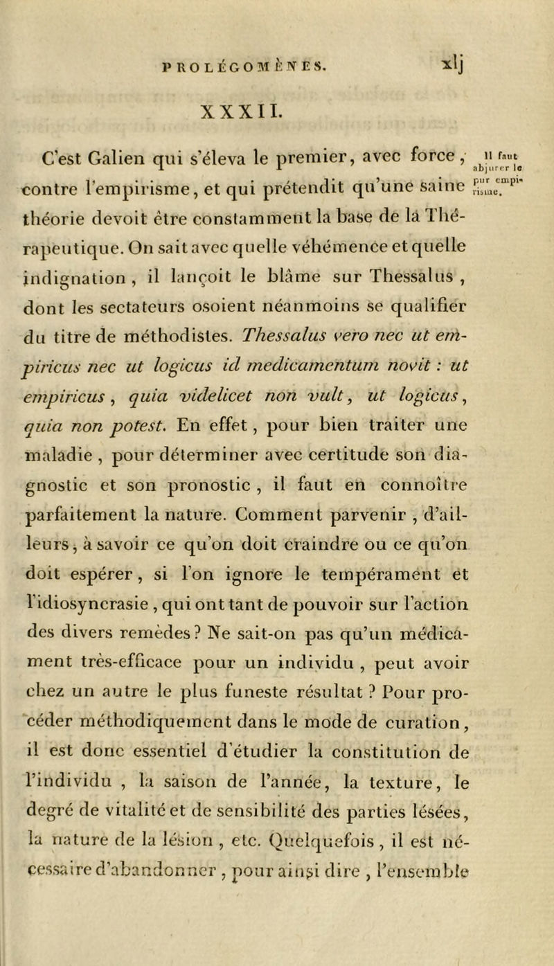 XXXII. C'est Galien qui s'éleva le premier, avec force , » I 1 abjurer le contre l'empirisme, et qui prétendit qu’une saine risine. théorie devoit être constamment la base de la lhé- rapeutique. On sait avec quelle véhémence et quelle indignation , il lançoit le blâme sur Thessalus , dont les sectateurs osoient néanmoins se qualifier du titre de méthodistes. Thessalus vero nec ut eni- piricus Jiec ut logicus ici medicamentum novit : ut empiricus, quia videlicet non vult, ut logicus, quia non potest. En effet, pour bien traiter une maladie , pour déterminer avec certitude son dia- gnostic et son pronostic , il faut en connoître parfaitement la nature. Comment parvenir , d’ail- leurs, à savoir ce qu’on doit craindre ou ce qu’on doit espérer, si l’on ignore le tempérament et l'idiosyncrasie , qui ont tant de pouvoir sur l’action des divers remèdes? Ne sait-on pas qu’un médica- ment très-efficace pour un individu , peut avoir chez un autre le plus funeste résultat ? Pour pro- céder méthodiquement dans le mode de curation, il est donc essentiel d’étudier la constitution de l’individu , la saison de l’année, la texture, le degré de vitalité et de sensibilité des parties lésées, la nature de la lésion , etc. Quelquefois, il est né- cessaire d’abandonner , pour aillai dire , l’ensemble