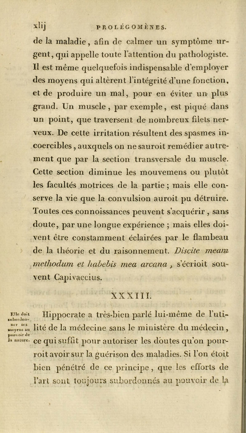 ur- de la maladie, afin de calmer un symptôme gent, qui appelle toute l’attention du pathologiste. Il est même quelquefois indispensable d’employer des moyens qui altèrent l’intégrité d’une fonction, et de produire un mal, pour en éviter un plus grand. Un muscle, par exemple, est piqué dans un point, que traversent de nombreux filets ner- veux. De cette irritation résultent des spasmes in- coercibles , auxquels on nesauroit remédier autre- ment que par la section transversale du muscle. Cette section diminue les mouvemens ou plutôt les facultés motrices de la partie ; mais elle con- serve la vie que la convulsion auroit pu détruire. Toutes ces connoissances peuvent s’acquérir , sans doute, par une longue expérience ; mais elles doi- vent être constamment éclairées par le flambeau de la théorie et du raisonnement. Discite meaiu methoclum et habebis mea arcana 3 s’écriait sou- vent Capi vaccins. XXXIII. f.iïp lïoit Hippocrate a très-bien parlé lui-même de l’uti- ■nhordon- AI- J- diÿ'dln lité de la médecine sans le ministère du médecin , pouvoir de n nature. ce qui suffit jiour autoriser les doutes qu’on pour- roit avoir sur la guérison des maladies. Si l’on étoit bien pénétré de ce principe, que les efforts de l’art sont toujours subordonnés au pouvoir de la