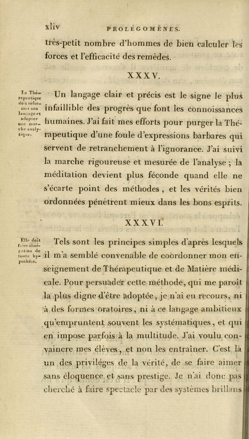 T,a Tbé— Ta peu tique dct réfor- mer son langage et adopter une mar- che analy- tique. Elle doit f.i ire abné- gntion de toute hy- pothèse. très-petit nombre d’hommes de bien calculer les forces et l’efficacité des remèdes. XXXV. Un langage clair et précis est le signe le plus infaillible des progrès que font les connoissances humaines. J’ai fait mes efforts pour purger la Thé- rapeutique d’une foule d’expressions barbares qui servent de retranchement à l’ignorance. J’ai suivi la marche rigoureuse et mesurée de l’analyse ; la méditation devient plus féconde quand elle ne s’écarte point des méthodes , et les vérités bien ordonnées pénètrent mieux dans les bons esprits. XXXVI* Tels sont les principes simples d’après lesquels il m’a semblé convenable de coordonner mon en- seignement de Thérapeutique et de Matière médi- cale. Pour persuader cette méthode, qui me paroit la plus digne d’ètre adoptée, je n’ai eu recours, ni à des formes oratoires, ni à ce langage ambitieux qu’empruntent souvent les systématiques, et qui en impose parfois à la multitude. J’ai voulu con- vaincre mes élèves, et non les entraîner. C’est là un des privilèges de la vérité, de se faire aimer sans éloquence et sans prestige. Je n’ai donc pas cherché à faire spectacle par des systèmes brillans