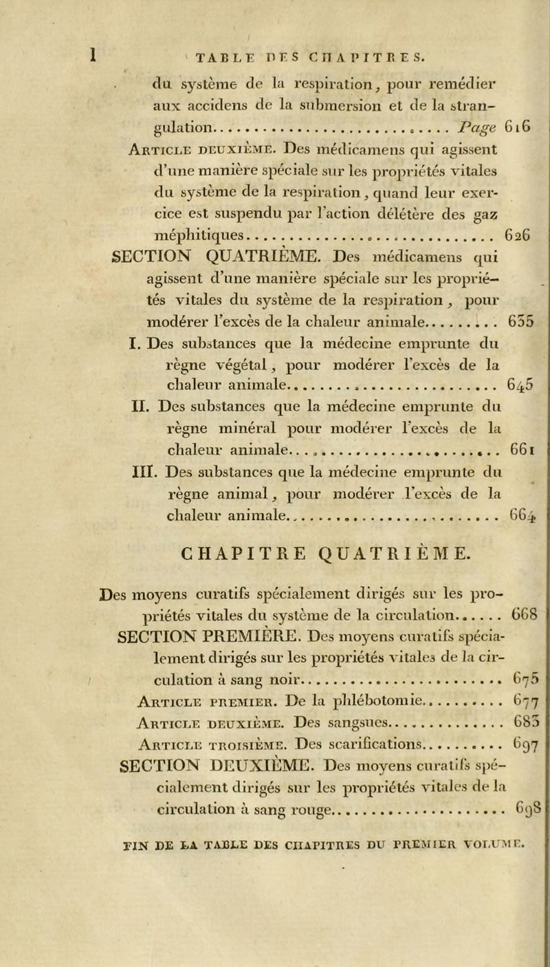 du système de la respiration, pour remédier aux accidens de la submersion et de la stran- gulation Page 61G Article deuxième. Des médicamens qui agissent d’une manière spéciale sur les propriétés vitales du système de la respiration, quand leur exer- cice est suspendu par l’action délétère des gaz méphitiques 626 SECTION QUATRIÈME. Des médicamens qui agissent cl’une manière spéciale sur les proprié- tés vitales du système de la respiration , pour modérer l’excès de la chaleur animale 655 I. Des substances que la médecine emprunte du règne végétal, pour modérer l'excès de la chaleur animale 645 II. Des substances que la médecine emprunte du règne minéral pour modérer l’excès de la chaleur animale. 661 III. Des substances que la médecine emprunte du règne animal, pour modérer l’excès de la chaleur animale. 6G4 CHAPITRE QUATRIÈME. Des moyens curatifs spécialement dirigés sur les pro- priétés vitales du système de la circulation 668 SECTION PREMIÈRE. Des moyens curatifs spécia- lement dirigés sur les propriétés vitales de la cir- culation à sang noir 675 Article premier. De la phlébotomie 67 Article deuxième. Des sangsues 68 Article troisième. Des scarifications 697 SECTION DEUXIÈME. Des moyens curatifs spé- cialement dirigés sur les propriétés vitales de la circulation à sang rouge 698 fin de la table des chapitres du premier volume. 'J