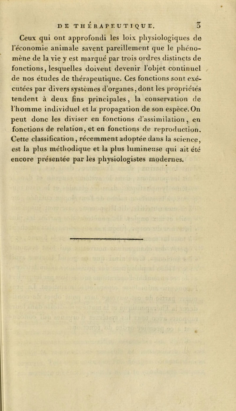 Ceux qui ont approfondi les loix physiologiques de l’économie animale savent pareillement que le phéno- mène de la vie y est marqué par trois ordres distincts de fonctions, lesquelles doivent devenir l’objet continuel de nos études de thérapeutique. Ces fonctions sont exé- cutées par divers systèmes d’organes, dont les propriétés tendent à deux fins principales, la conservation de l’homme individuel et la propagation de son espèce. On peut donc les diviser en fonctions d’assimilation , en fonctions de relation, et en fonctions de reproduction. Cette classification, récemment adoptée dans la science, est la plus méthodique et la plus lumineuse qui ait été encore présentée par les physiologistes modernes.