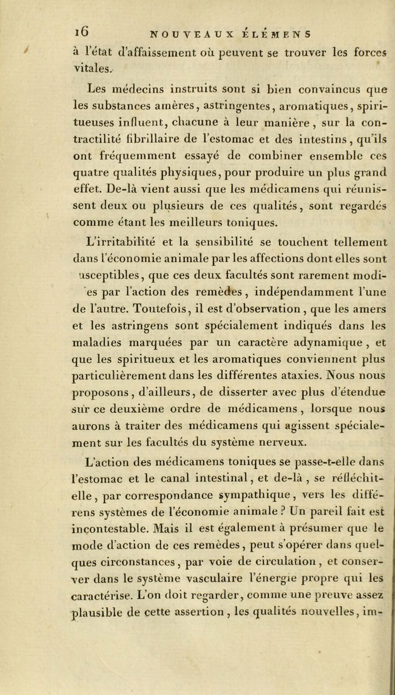 à l’état d’affaissement où peuvent se trouver les forces vitales. Les médecins instruits sont si bien convaincus que les substances amères, astringentes, aromatiques, spiri- tueuses influent, chacune à leur manière, sur la con- tractilité fibrillaire de l’estomac et des intestins, qu’ils ont fréquemment essayé de combiner ensemble ces quatre qualités physiques, pour produire un plus grand effet. De-là vient aussi que les médicamens qui réunis- sent deux ou plusieurs de ces qualités, sont regardés comme étant les meilleurs toniques. L’irritabilité et la sensibilité se touchent tellement dans l’économie animale par les affections dont elles sont usceptibles, que ces deux facultés sont rarement modi- es par l’action des remèdes, indépendamment l’une de l’autre. Toutefois, il est d’observation, que les amers et les astringens sont spécialement indiqués dans les maladies marquées par un caractère adynamique , et que les spiritueux et les aromatiques conviennent plus particulièrement dans les différentes ataxies. Nous nous proposons, d’ailleurs, de disserter avec plus détendue sur ce deuxième ordre de médicamens , lorsque nous aurons à traiter des médicamens qui agissent spéciale- ment sur les facultés du système nerveux. L’action des médicamens toniques se passe-t-elle dans l’estomac et le canal intestinal, et de-là, se réfléchit- elle, par correspondance sympathique, vers les diffé- rens systèmes de l’économie animale ? Un pareil fait est incontestable. Mais il est également à présumer que le mode d’action de ces remèdes, peut s’opérer dans quel- ques circonstances, par voie de circulation, et conser- ver dans le système vasculaire l’énergie propre qui les caractérise. L’on doit regarder, comme une preuve assez plausible de cette assertion, les qualités nouvelles, im-