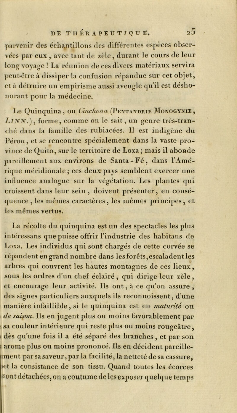 parvenir des échantillons des différentes espèces obser- vées par eux , avec tant de zèle, durant le cours de leur long voyage ! La réunion de ces divers matériaux servira peut-être à dissiper la confusion répandue sur cet objet, et à détruire un empirisme aussi aveugle qu’il est désho- norant pour la médecine. Le Quinquina, ou Cinchona (Pentandrie Monogynie, LlNN.), forme, comme on le sait, un genre très-tran- ché dans la famille des rubiacées. 11 est indigène du Pérou, et se rencontre spécialement dans la vaste pro- vince de Quito, sur le territoire de Loxa ; mais il abonde pareillement aux environs de Santa-Fé, dans l’Amé- rique méridionale ; ces deux pays semblent exercer une influence analogue sur la végétation. Les plantes qui croissent dans leur sein , doivent présenter, en consé- quence , les mêmes caractères , les mêmes principes, et les mêmes vertus. La récolte du quinquina est un des spectacles les plus intéressans que puisse offrir l’industrie des habitans de Loxa. Les individus qui sont chargés de cette corvée se répandent en grand nombre dans les forêts,escaladent les arbres qui couvrent les hautes montagnes de ces lieux, sous les ordres d’un chef éclairé , qui dirige leur zèle, et encourage leur activité. Ils ont, à ce qu’on assure , des signes particuliers auxquels ils reconnoissent, d’une manière infaillible, si le quinquina est en maturité ou de saison. Ils en jugent plus ou moins favorablement par sa couleur intérieure qui reste plus ou moins rougeâtre, > dès qu’une fois il a été séparé des branches, et par son i arôme plus ou moins prononcé. Ils en décident pareille- ment par sa saveur, par la facilité, la netteté de sa cassure, ict la consistance de son tissu. Quand toutes les écorces sont détachées, on a coutume de les exposer quelque temps