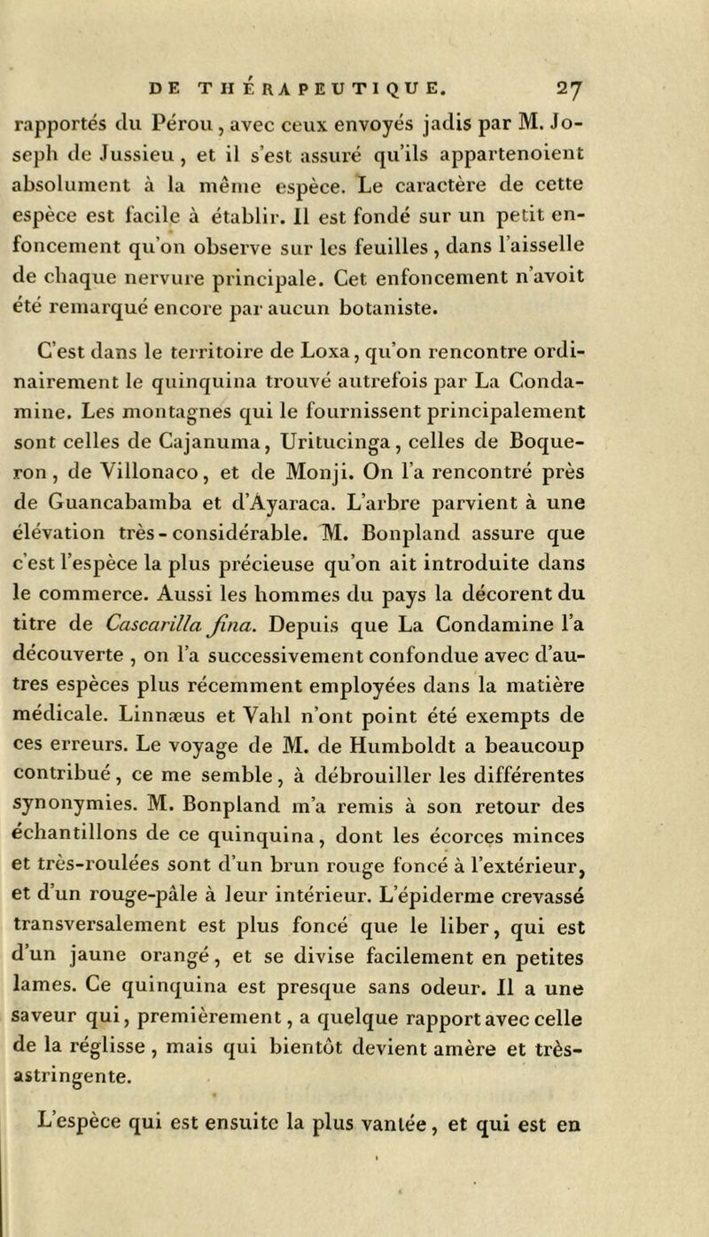 rapportés du Pérou, avec ceux envoyés jadis par M. Jo- seph de Jussieu, et il s’est assuré qu’ils appartenoient absolument à la même espèce. Le caractère de cette espèce est facile à établir. Il est fondé sur un petit en- foncement qu’on observe sur les feuilles , dans l’aisselle de chaque nervure principale. Cet enfoncement n’avoit été remarqué encore par aucun botaniste. C’est dans le territoire de Loxa, qu’on rencontre ordi- nairement le quinquina trouvé autrefois par La Conda- mine. Les montagnes qui le fournissent principalement sont celles de Cajanuma, Uritucinga, celles de Boque- ron, de Villonaco, et de Monji. On l’a rencontré près de Guancabamba et d’Àyaraca. L’arbre parvient à une élévation très-considérable. M. Bonpland assure que c’est l’espèce la plus précieuse qu’on ait introduite dans le commerce. Aussi les hommes du pays la décorent du titre de Cascarilla Jina. Depuis que La Condamine l’a découverte , on l’a successivement confondue avec d’au- tres espèces plus récemment employées dans la matière médicale. Linnæus et Vahl n’ont point été exempts de ces erreurs. Le voyage de M. de Humboldt a beaucoup contribué, ce me semble, à débrouiller les différentes synonymies. M. Bonpland m’a remis à son retour des échantillons de ce quinquina, dont les écorces minces et très-roulées sont d’un brun rouge foncé à l’extérieur, et d’un rouge-pâle à leur intérieur. L’épiderme crevassé transversalement est plus foncé que le liber, qui est d’un jaune orangé, et se divise facilement en petites lames. Ce quinquina est presque sans odeur. Il a une saveur qui, premièrement, a quelque rapport avec celle de la réglisse , mais qui bientôt devient amère et très- astringente. L’espèce qui est ensuite la plus vantée, et qui est en