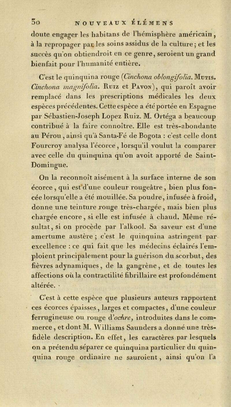 doute engager les habitans de l’hémisphère américain, à la repropager paijles soins assidus de la culture; et les succès qu'on obtiendroit en ce genre, seroient un grand bienfait pour l’humanité entière. C’est le quinquina rouge (Cinchona oblongifolia. Mütis. Cinchona magnifolia. Ruiz et Pavon), qui paroît avoir remplacé dans les prescriptions médicales les deux espèces précédentes. Cette espèce a été portée en Espagne par Sébastien-Joseph Lopez Ruiz. M. Ortéga a beaucoup contribué à la faire connoître. Elle est très-abondante au Pérou , ainsi qu’à Santa-Fé de Bogota : c’est celle dont Fourcroy analysa l’écorce, lorsqu’il voulut la comparer avec celle du quinquina qu’on avoit apporté de Saint- Domingue. On la reconnoît aisément à la surface interne de son écorce , qui est d’une couleur rougeâtre , bien plus fon- cée lorsqu’elle a été mouillée. Sa poudre, infusée à froid, donne une teinture rouge très-chargée, mais bien plus chargée encore, si elle est infusée à chaud. Même ré- sultat, si on procède par l’alkool. Sa saveur est d’une amertume austère ; c’est le quinquina astringent par excellence : ce qui fait que les médecins éclairés l’em- ploient principalement pour la guérison du scorbut, des fièvres adynamiques, de la gangrène, et de toutes les affections où la contractilité fibrillaire est profondément altérée. - C’est à cette espèce que plusieurs auteurs rapportent ces écorces épaisses, larges et compactes, cl’une couleur ferrugineuse ou rouge d’ocfire, introduites dans le com- merce , et dont M. Williams Saunders a donné une très- fidèle description. En effet, les caractères par lesquels on a prétendu séparer ce quinquina particulier du quin- quina rouge ordinaire ne sauroient, ainsi qu’on l’a