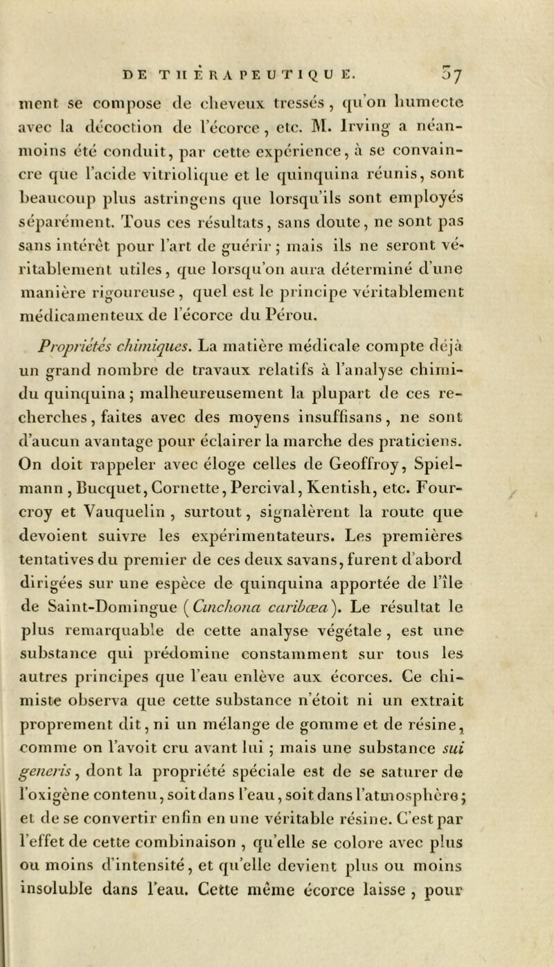 ment se compose de cheveux tressés, qu’on humecte avec la décoction de l’écorce, etc. M. lrving a néan- moins été conduit, par cette expérience, à se convain- cre que l’acide vitriolique et le quinquina réunis, sont beaucoup plus astringens que lorsqu’ils sont employés séparément. Tous ces résultats, sans doute, ne sont pas sans intérêt pour l’art de guérir; mais ils ne seront vé- ritablement utiles, que lorsqu’on aura déterminé d’une manière rigoureuse, quel est le principe véritablement médicamenteux de 1 écorce du Pérou. Propriétés chimiques. La matière médicale compte déjà un grand nombre de travaux relatifs à l’analyse chimi- du quinquina ; malheureusement la plupart de ces re- cherches , faites avec des moyens insuffisans, ne sont d’aucun avantage pour éclairer la marche des praticiens. On doit rappeler avec éloge celles de Geoffroy, Spiel- mann , Bucquet, Cornette, Percival, Kentish, etc. Four- croy et Vauquelin , surtout, signalèrent la route que dévoient suivre les expérimentateurs. Les premières tentatives du premier de ces deux savans, furent d’abord dirigées sur une espèce de quinquina apportée de l’île de Saint-Domingue (Cinchona caribœa'). Le résultat le plus remarquable de cette analyse végétale , est une substance qui prédomine constamment sur tous les autres principes que l’eau enlève aux écorces. Ce chi- miste observa que cette substance n’étoit ni un extrait proprement dit, ni un mélange de gomme et de résine, comme on l’avoit cru avant lui ; mais une substance sui generis, dont la propriété spéciale est de se saturer de l’oxigène contenu, soit dans l’eau, soit dans l’atmosphère; et de se convertir enfin en une véritable résine. C’est par l’effet de cette combinaison , qu elle se colore avec plus ou moins d’intensité, et qu elle devient plus ou moins insoluble dans l’eau. Cette même écorce laisse , pour