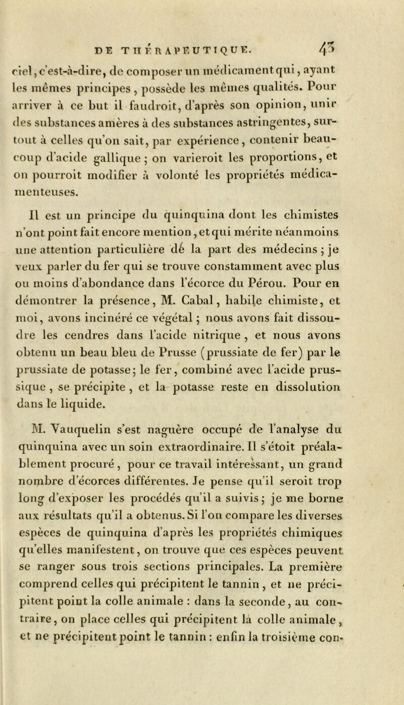 ciel, c’est-à-dire, de composer un médicament qui, «ayant les mêmes principes, possède les mêmes qualités. Pour arriver à ce but il faudroit, d’après son opinion, unir des substances amères à des substances astringentes, sur- tout à celles qu’on sait, par expérience, contenir beau- coup d’acide gallique ; on varieroit les proportions, et on pourroit modifier à volonté les propriétés médica- menteuses. Il est un principe du quinquina dont les chimistes n’ont point fait encore mention, et qui mérite néanmoins une attention particulière dé la part des médecins ; je veux parler du fer qui se trouve constamment avec plus ou moins d’abondance dans l’écorce du Pérou. Pour en démontrer la présence, M. Cabal, habile chimiste, et moi, avons incinéré ce végétal ; nous avons fait dissou- dre les cendres dans l’acide nitrique , et nous avons obtenu un beau bleu de Prusse (prussiate de fer) par le prussiate de potasse; le fer, combiné avec l’acide prus- sique , se précipite , et la potasse reste en dissolution dans le liquide. M. Vauquelin s’est naguère occupé de l’analyse du quinquina avec un soin extraordinaire. 11 s’étoit préala- blement procuré , pour ce travail intéressant, un grand nombre d’écorces différentes. Je pense qu’il seroit trop long d’exposer les procédés qu’il a suivis; je me borne aux résultats qu’il a obtenus. Si l’on compare les diverses espèces de quinquina d’après les propriétés chimiques qu’elles manifestent, on trouve que ces espèces peuvent se ranger sous trois sections principales. La première comprend celles qui précipitent le tannin , et ne préci- pitent point la colle animale : dans la seconde, au con- traire, on place celles qui précipitent la colle animale, et ne précipitent point le tannin : enfin la troisième con-