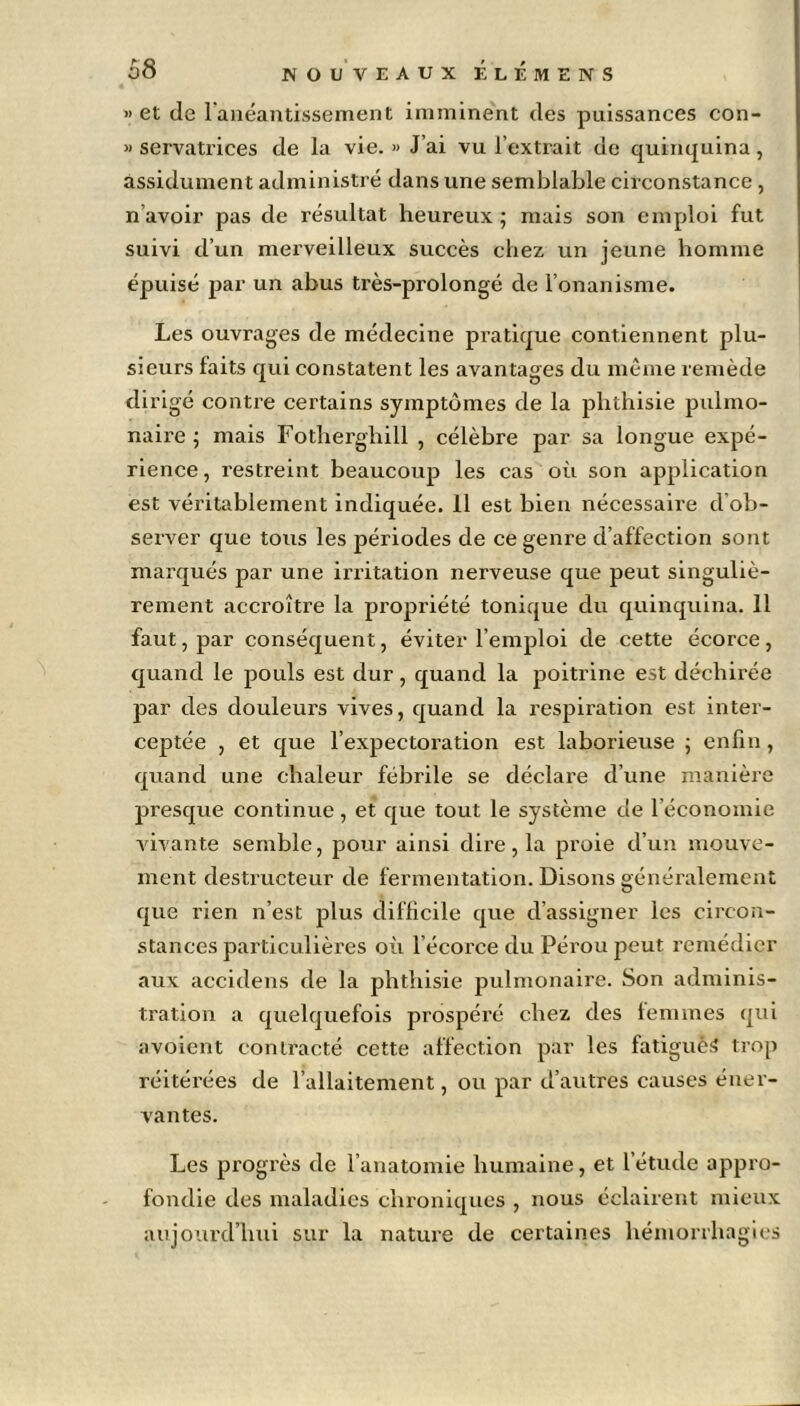 » et de l'anéantissement imminent des puissances con- » servatrices de la vie. » J’ai vu l’extrait de quinquina, assidûment administré dans une semblable circonstance , n’avoir pas de résultat heureux ; mais son emploi fut suivi d’un merveilleux succès chez un jeune homme épuisé par un abus très-pi’olongé de l’onanisme. Les ouvrages de médecine pratique contiennent plu- sieurs faits qui constatent les avantages du même remède dirigé contre certains symptômes de la phthisie pulmo- naire ; mais Fotherghill , célèbre par sa longue expé- rience, restreint beaucoup les cas où son application est véritablement indiquée. 11 est bien nécessaire d ob- server que tous les périodes de ce genre d’affection sont marqués par une irritation nerveuse que peut singuliè- rement accroître la propriété tonique du quinquina. 11 faut, par conséquent, éviter l’emploi de cette écorce, quand le pouls est dur, quand la poitrine est déchirée par des douleurs vives, quand la respiration est inter- ceptée , et que l’expectoration est laborieuse ; enfin, quand une chaleur fébrile se déclare d’une manière presque continue, et que tout le système de l’économie vivante semble, pour ainsi dire, la proie d’un mouve- ment destructeur de fermentation. Disons généralement que rien n’est plus difficile que d’assigner les circon- stances particulières où l’écorce du Pérou peut remédier aux accidens de la phthisie pulmonaire. Son adminis- tration a quelquefois prospéré chez des femmes qui avoient contracté cette affection par les fatigués trop réitérées de l’allaitement, ou par d’autres causes éner- vantes. Les progrès de l’anatomie humaine, et l’étude appro- fondie des maladies chroniques , nous éclairent mieux aujourd’hui sur la nature de certaines hémorrhagies