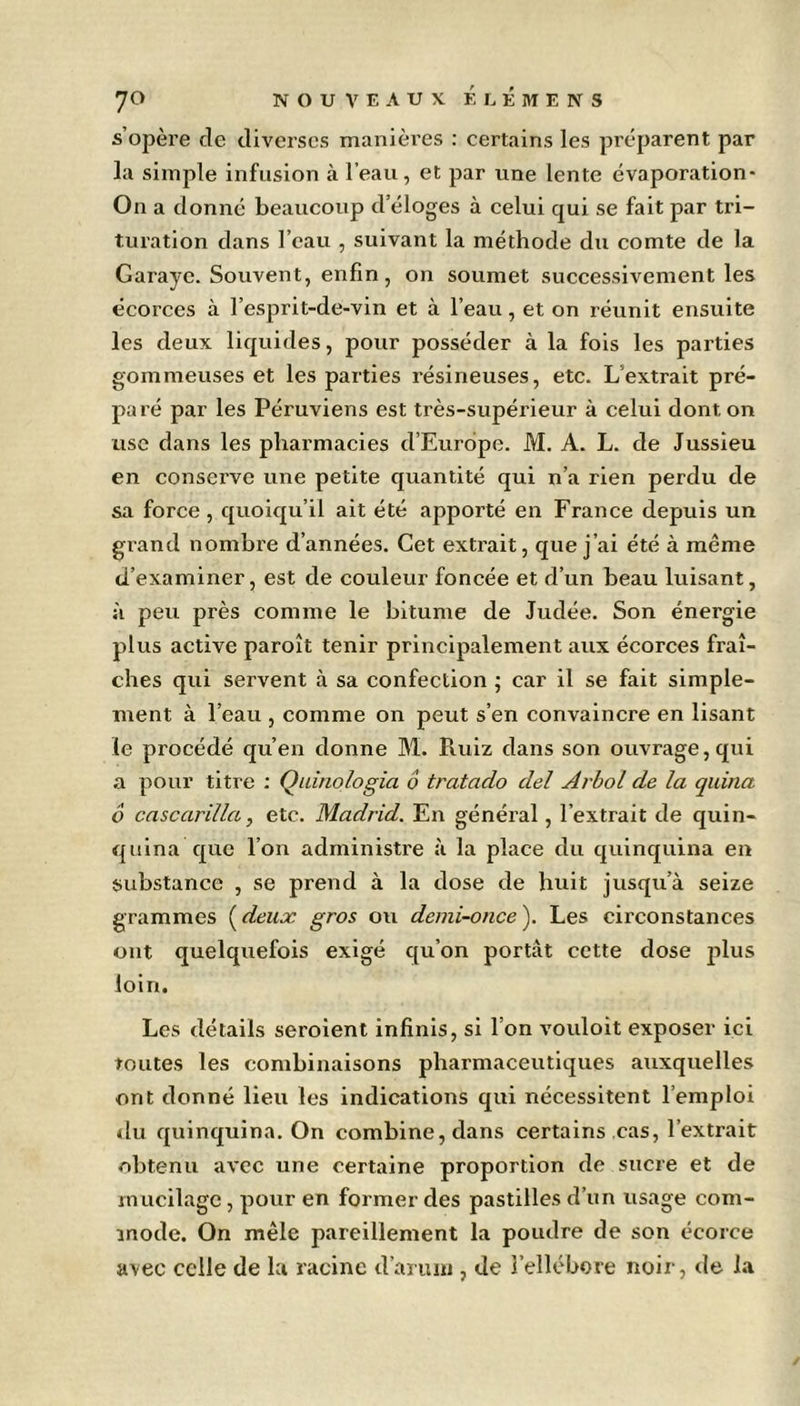 s’opère de diverses manières : certains les préparent par la simple infusion à l’eau, et par une lente évaporation- On a donné beaucoup d’éloges à celui qui se fait par tri- turation dans l’eau , suivant la méthode du comte de la Garayc. Souvent, enfin, on soumet successivement les écorces à l’esprit-de-vin et à l’eau, et on réunit ensuite les deux liquides, pour posséder à la fois les parties gommeuses et les parties résineuses, etc. L extrait pré- paré par les Péruviens est très-supérieur à celui dont on use dans les pharmacies d’Europe. M. A. L. de Jussieu en conserve une petite quantité qui n’a rien perdu de sa force , quoiqu’il ait été apporté en France depuis un grand nombre d’années. Cet extrait, que j’ai été à même d’examiner, est de couleur foncée et d’un beau luisant, si peu près comme le bitume de Judée. Son énergie plus active paroît tenir principalement aux écorces fraî- ches qui servent à sa confection ; car il se fait simple- ment à l’eau , comme on peut s’en convaincre en lisant le procédé qu’en donne M. Piuiz dans son ouvrage, qui a pour titre : Quinologia ô tratado del Arbol de la quina 6 cascarilla, etc. Madrid. En général, l’extrait de quin- quina que l’on administre à la place du quinquina en substance , se prend à la dose de huit jusqu’à seize grammes (deux gros ou demi-once). Les circonstances ont quelquefois exigé qu’on portât cette dose plus loin. Les détails seroient infinis, si l’on vouloit exposer ici toutes les combinaisons pharmaceutiques auxquelles ont donné lieu les indications qui nécessitent l’emploi du quinquina. On combine, dans certains cas, l’extrait obtenu avec une certaine proportion de sucre et de mucilage, pour en former des pastilles d’un usage com- mode. On mêle pareillement la poudre de son écorce avec celle de la racine d’arum , de l’ellébore noir, de la