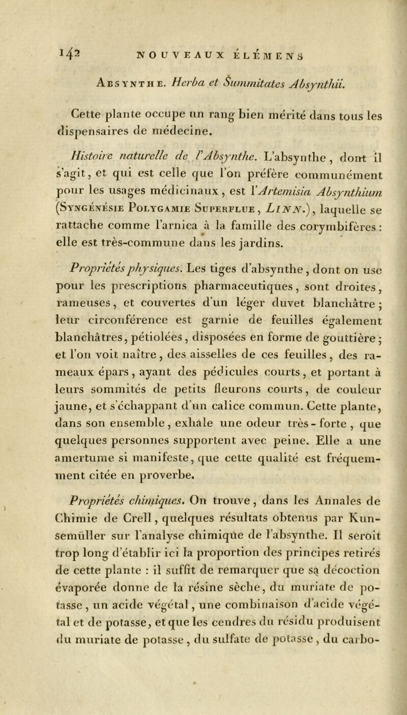 Absynthe. Herba et Summitates Absynthii. Cette plante occupe un rang bien mérité dans tous les dispensaires de médecine. Histoire naturelle de /'Absynthe. L’absynthe , dont il s agit, et qui est celle que Ion prélère communément pour les usages médicinaux, est YArtemisia Absynthium (Syngénésie Polygamie Superflue, Linn.), laquelle se rattache comme l’arnica à la famille des corymbifères : elle est très-commune dans les jardins. Propriétés physiques. Les tiges d’absynthe, dont on use pour les prescriptions pharmaceutiques, sont droites, rameuses, et couvertes d’un léger duvet blanchâtre ; leur circonférence est garnie de feuilles également blanchâtres, pétiolées , disposées en forme de gouttière ; et l’on voit naître, des aisselles de ces feuilles, des ra- meaux épars, ayant des pédicules courts, et portant à leurs sommités de petits fleurons courts, de couleur jaune, et s’échappant cl’un calice commun. Cette plante, dans son ensemble , exhale une odeur très - forte , que quelques personnes supportent avec peine. Elle a une amertume si manifeste, que cette qualité est fréquem- ment citée en proverbe. Propriétés chimiques. On trouve, dans les Annales de Chimie de Creîl, quelques résultats obtenus par Kun- semüller sur l’analyse chimique de l’absynthe. Il seroit trop long d’établir ici la proportion des principes retirés de cette plante : il suffit de remarquer que sa décoction évaporée donne de la résine sèche, du muriate de po- tasse , un acide végétal, une combinaison d acide végé- tal et de potasse, et que les cendres du résidu produisent du muriate de potasse, du sulfate de potasse, du carbo-