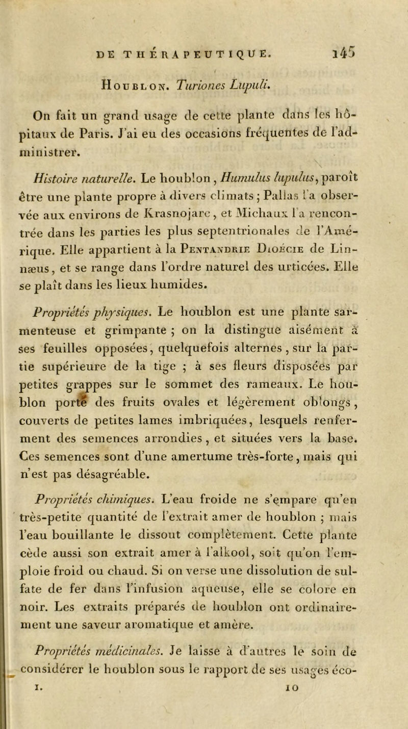 Houblon. Turiones Lupuli. On fait un grand usage de cette plante dans les hô- pitaux de Paris. J’ai eu des occasions fréquentes de l’ad- ministrer. Histoire naturelle. Le houblon , Humulus lupiilus, paroît être une plante propre à divers climats ; Pallas l’a obser- vée aux environs de Krasnojare, et Michaux l a rencon- trée dans les parties les plus septentrionales de l’Amé- rique. Elle appartient à la Pentandkie Dioécie de Lin- næus, et se range dans l’ordre naturel des urticées. Elle se plaît dans les lieux humides. Propriétés physiques. Le houblon est une plante sar- menteuse et grimpante ; on la distingue aisément à ses feuilles opposées, quelquefois alternes , sur la par- tie supérieure de la tige ; à ses fleurs disposées par petites grappes sur le sommet des rameaux. Le hou- blon porté des fruits ovales et légèrement obîongs, couverts de petites lames imbriquées, lesquels renfer- ment des semences arrondies , et situées vers la base. Ces semences sont d’une amertume très-forte , mais qui n’est pas désagréable. Propriétés chimiques. L’eau froide ne s’empare qu’en très-petite quantité de 1’extrait amer de houblon ; mais l’eau bouillante le dissout complètement. Cette plante cède aussi son extrait amer à l alkool, soit qu’on l’em- ploie froid ou chaud. Si on verse une dissolution de sul- fate de fer dans l’infusion aqueuse, elle se colore en noir. Les extraits préparés de houblon ont ordinaire- ment une saveur aromatique et amère. Propriétés médicinales. Je laisse à d'autres le soin de considérer le houblon sous le rapport de ses usages éco- i. 10