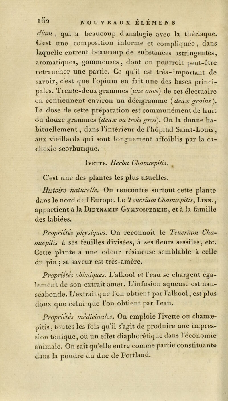 dium , qui a beaucoup d’analogie avec la thériaque. C'est une composition informe et compliquée, dans laquelle entrent beaucoup de substances astringentes, aromatiques, gommeuses, dont on pourroit peut-être retrancher une partie. Ce qu’il est très-important de savoir, c’est que l’opium en fait une des bases princi- pales. Trente-deux grammes (une once) de cet électuaire en contiennent environ un décigramme [deux grains). La close de cette préparation est communément de huit ou douze grammes (deux ou trois gros). On la donne ha- bituellement , dans l’intérieur de l’hôpital Saint-Louis, aux vieillards qui sont longuement affoiblis par la ca- chexie scorbutique. Ivette. Herba Chamœpitis. C’est une des plantes les plus usuelles. Histoire naturelle. On rencontre surtout cette plante dans le nord de l’Europe. Le Teucrium Chamœpitis, Linn. , appartient à la Didynamie Gymnosperbïie, et à la famille des labiées. Propriétés physiques. On reconnoît le Teucrium Cha- mœpitis à ses feuilles divisées, à ses fleurs sessiles, etc. Cette plante a une odeur résineuse semblable à celle du pin ; sa saveur est très-amère. Propriétés chimiques. L’alkool et l’eau se chargent éga- lement de son extrait amer. L’infusion aqueuse est nau- séabonde. L’extrait que l’on obtient parl’alkool, est plus doux que celui que l’on obtient par l’eau. Propriétés médicinales. On emploie l’ivette ou cliamæ- pitis, toutes les fois qu’il s’agit de produire une impres- sion tonique, ou un effet diaphorétique dans l’économie animale. On sait qu’elle entre comme partie constituante dans la poudre du duc de Portland.