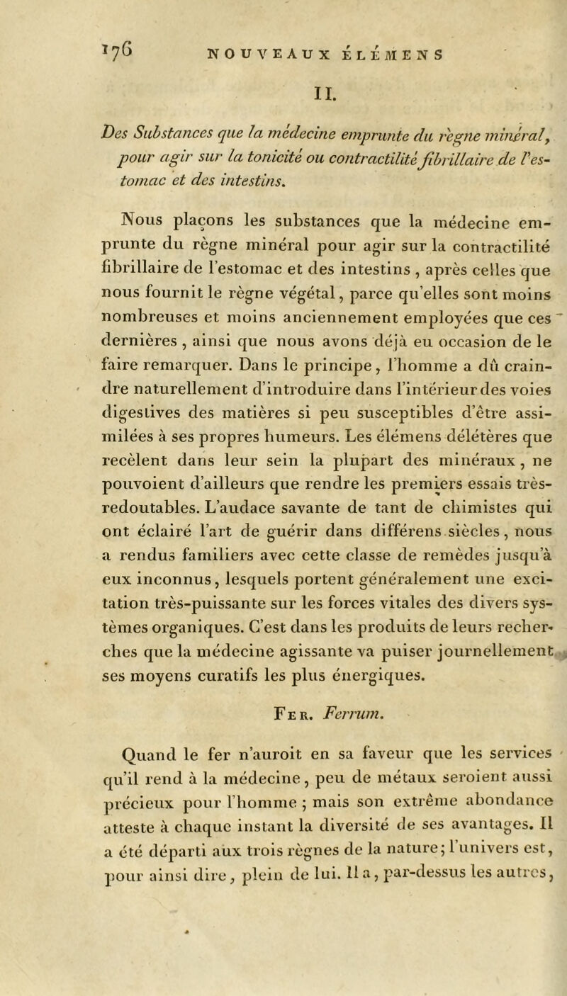 II. Des Substances que la medecine emprunte du reçue minéralt pour agir sur la tonicité ou contractilité fibrillaire de Ves- tomac et des intestins. Nous plaçons les substances que la médecine em- prunte du règne minéral pour agir sur la contractilité fibrillaire de l’estomac et des intestins , après celles que nous fournit le règne végétal, parce qu elles sont moins nombreuses et moins anciennement employées que ces ~ dernières , ainsi que nous avons déjà eu occasion de le faire remarquer. Dans le principe, l’homme a dû crain- dre naturellement d’introduire dans l’intérieur des voies digestives des matières si peu susceptibles d’être assi- milées à ses propres humeurs. Les élémens délétères que recèlent dans leur sein la plupart des minéraux, ne pouvoient d’ailleurs que rendre les premiers essais très- redoutables. L’audace savante de tant de chimistes qui ont éclairé l’art de guérir dans différens siècles, nous a rendus familiers avec cette classe de remèdes jusqu’à eux inconnus, lesquels portent généralement une exci- tation très-puissante sur les forces vitales des divers sys- tèmes organiques. C’est dans les produits de leurs recher- ches que la médecine agissante va puiser journellement ses moyens curatifs les plus énergiques. Fer. Ferrum. Quand le fer n’auroit en sa faveur que les services qu’il rend à la médecine, peu de métaux seroient aussi précieux pour l’homme ; mais son extrême abondance atteste à chaque instant la diversité de ses avantages. Il a été départi aux trois règnes de la nature; 1 univers est,