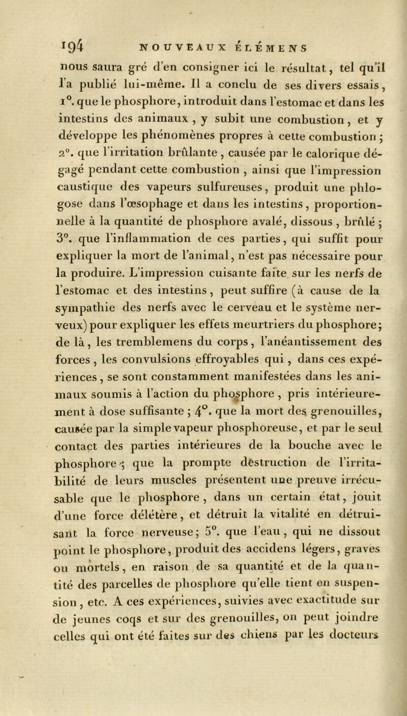 nous saura gré d’en consigner ici le résultat, tel qu’il l’a publié lui-même. Il a conclu de ses divers essais, i°. que le phosphore, introduit dans l’estomac et dans les intestins des animaux , y subit une combustion , et y développe les phénomènes propres à cette combustion ; 2°. que l’irritation brûlante, causée par le calorique dé- gagé pendant cette combustion , ainsi que l’impression caustique des vapeurs sulfureuses, produit une phlo- gose dans l’œsophage et dans les intestins, proportion- nelle à la quantité de phosphore avalé, dissous , brûlé ; 3°. que l’inflammation de ces parties, qui suffit pour expliquer la mort de l’animal, n’est pas nécessaire pour la produire. L’impression cuisante faite sur les nerfs de l’estomac et des intestins, peut suffire (à cause de la sympathie des nerfs avec le cerveau et le système ner- veux) pour expliquer les effets meurtriers du phosphore; de là, les tremblemens du corps, l’anéantissement des forces, les convulsions effroyables qui , dans ces expé- riences , se sont constamment manifestées dans les ani- maux soumis à l’action du phosphore , pris intérieure- ment à dose suffisante ; 4°« que la mort des grenouilles, causée par la simple vapeur phosphoreuse, et par le seul contact des parties intérieures de la bouche avec le phosphore que la prompte destruction de l’irrita- bilité de leurs muscles présentent une preuve irrécu- sable que le phosphore, dans un certain état, jouit d’une force délétère, et détruit la vitalité en détrui- sant la force nerveuse; 5°. que l’eau, qui ne dissout point le phosphore, produit des accidens légers, graves ou mortels, en raison de sa quantité et de la quan- tité des parcelles de phosphore quelle tient en suspen- sion , etc. A ces expériences, suivies avec exactitude sui- de jeunes coqs et sur des grenouilles, on peut joindre celles qui ont été faites sur des chiens par les docteurs