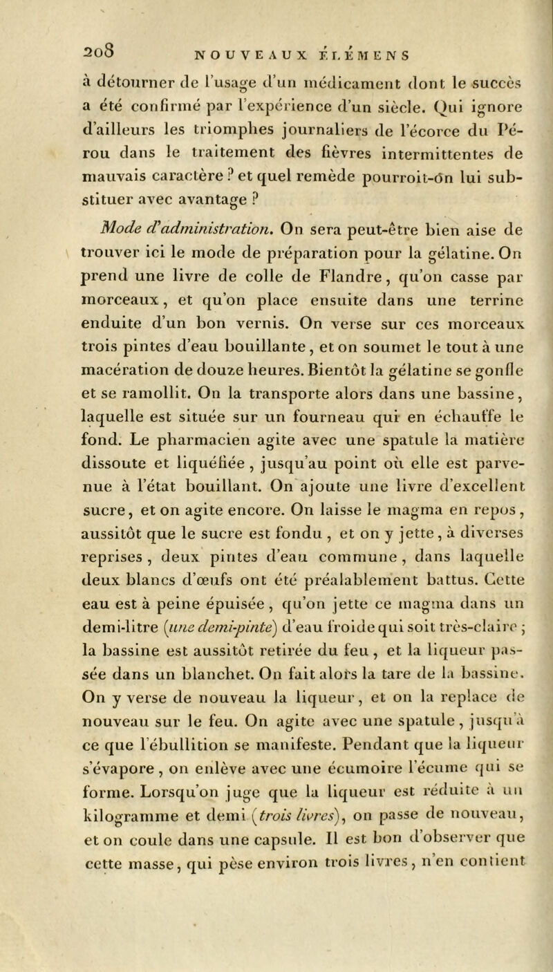 NOUVEAUX F.r.liMENS à détourner de l’usage d’un médicament dont le succès a été confirmé par l’expérience d’un siècle. Qui ignore d’ailleurs les triomphes journaliers de l’écorce du Pé- rou dans le traitement des fièvres intermittentes de mauvais caractère ? et quel remède pourroit-ôn lui sub- stituer avec avantage P Mode d''administration. On sera peut-être bien aise de trouver ici le mode de préparation pour la gélatine. On prend une livre de colle de Flandre, qu’on casse par morceaux, et qu’on place ensuite dans une terrine enduite d’un bon vernis. On verse sur ces morceaux trois pintes d’eau bouillante , et on soumet le tout à une macération de douze heures. Bientôt la gélatine se gonfie et se ramollit. On la transporte alors dans une bassine, laquelle est située sur un fourneau qui en échauffe le fond. Le pharmacien agite avec une spatule la matière dissoute et liquéfiée , jusqu’au point où elle est parve- nue à l’état bouillant. On ajoute une livre d’excellent sucre, et on agite encore. On laisse le magma en repos, aussitôt que le sucre est fondu , et on y jette, à diverses reprises, deux pintes d’eau commune, dans laquelle deux blancs d’œufs ont été préalablement battus. Cette eau est à peine épuisée, qu’on jette ce magma dans un demi-litre (une demi-pinte') d’eau froide qui soit très-claire ; la bassine est aussitôt retirée du feu, et la liqueur pas- sée dans un blanchet. On fait alors la tare de la bassine. On y verse de nouveau la liqueur, et on la replace de nouveau sur le feu. On agite avec une spatule, jusqu’à ce que l ebullition se manifeste. Pendant que la liqueur s’évapore, on enlève avec une écumoire l’écume qui se forme. Lorsqu’on juge que la liqueur est réduite a un kilogramme et demi (trois livres), on passe de nouveau, et on coule dans une capsule. Il est bon d observer que cette masse, qui pèse environ trois livres, n en contient