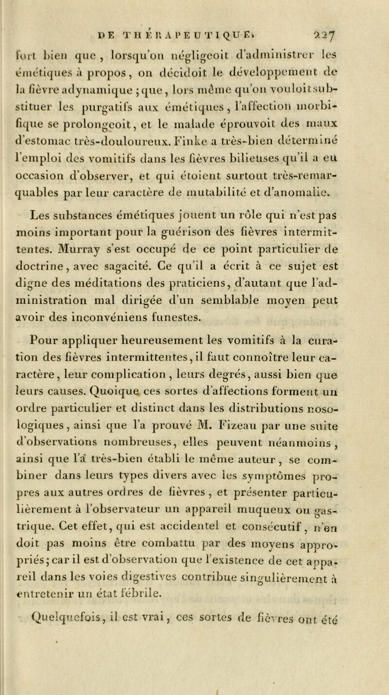 DE TII É U A PE U Tl QU E» 0.1 f fort bien que , lorsqu’on négligeoit d’administrer les émétiques à propos, on décidoit le développement de la fièvre adynamique ; que, lors même qu’on vouloitsub- stituer les purgatifs aux émétiques, l’affection morbi- fique se prolongcoit, et le malade éprouvoit des maux d’estomac très-douloureux. Finke a très-bien déterminé l’emploi des vomitifs dans les fièvres bilieuses qu’il a eu occasion d’observer, et qui étoient surtout très-remar- quables parleur caractère de mutabilité et d’anomalie. Les substances émétiques jouent un rôle qui n’est pas moins important pour la guérison des fièvres intermit- tentes. Murray s’est occupé de ce point particulier de doctrine, avec sagacité. Ce qu’il a écrit à ce sujet est digne des méditations des praticiens, d’autant que l’ad- ministration mal dirigée d’un semblable moyen peut avoir des inconvéniens funestes. Pour appliquer heureusement les vomitifs à la cura- tion des fièvres intermittentes, il faut connoître leur ca- ractère, leur complication , leurs degrés, aussi bien que leurs causes. Quoique ces sortes d’affections forment un ordre particulier et distinct dans les distributions noso- logiques , ainsi que l’a prouvé M. Fizeau par une suite d’observations nombreuses, elles peuvent néanmoins, ainsi que l’a très-bien établi le même auteur , se com- biner dans leurs types divers avec les symptômes pro- pres aux autres ordres de fièvres , et présenter particu- lièrement à l’observateur un appareil muqueux ou gas- trique. Cet effet, qui est accidentel et consécutif, n’en doit pas moins être combattu par des moyens appro- priés; car il est d’observation que l’existence de cet appa- reil dans les voies digestives contribue singulièrement à entretenir un état fébrile. Quelquefois, il est vrai, ces sortes de fièvres ont. été