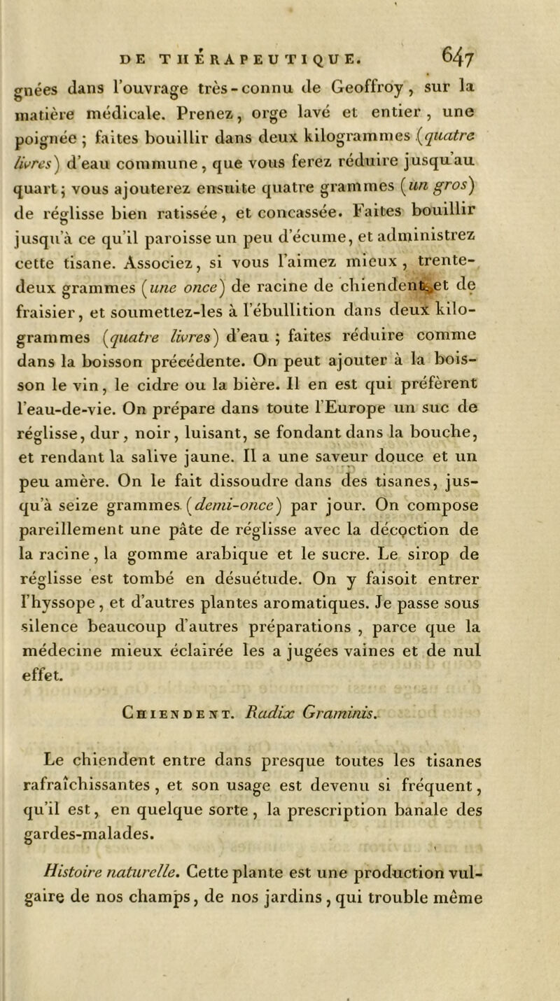 gnées dans 1’ouvrage très-connu de Geoffroy, sur la matière médicale. Prenez, orge lavé et entier , une poignée ; faites bouillir dans deux kilogrammes .(quatre /ivres) d’eau commune, que vous ferez réduire jusqu au quart; vous ajouterez ensuite quatre grammes (un gros) de réglisse bien ratissée, et concassée, faites bouillir jusqu’à ce qu’il paroisse un peu d’écume, et administrez cette tisane. Associez, si vous l’aimez mieux, trente- deux grammes (une once) de racine de chiendenfc^et de fraisier, et soumettez-les à l’ébullition dans deux kilo- grammes (quatre livres) d’eau ; faites réduire comme dans la boisson précédente. On peut ajouter à la bois- son le vin, le cidre ou la bière. Il en est qui préfèrent l’eau-de-vie. On prépare dans toute l’Europe un suc de réglisse, dur, noir, luisant, se fondant dans la bouche, et rendant la salive jaune. Il a une saveur douce et un peu amère. On le fait dissoudre dans des tisanes, jus- qu’à seize grammes, [demi-once) par jour. On compose pareillement une pâte de réglisse avec la décoction de la racine, la gomme arabique et le sucre. Le sirop de réglisse est tombé en désuétude. On y faisoit entrer l’hyssope, et d’autres plantes aromatiques. Je passe sous silence beaucoup d’autres préparations , parce que la médecine mieux éclairée les a jugées vaines et de nul effet. Chiendent. Radix Grammes. Le chiendent entre dans presque toutes les tisanes rafraîchissantes , et son usage est devenu si fréquent, qu’il est, en quelque sorte, la prescription banale des gardes-malades. Histoire naturelle. Cette plante est une production vul- gaire de nos champs, de nos jardins , qui trouble même