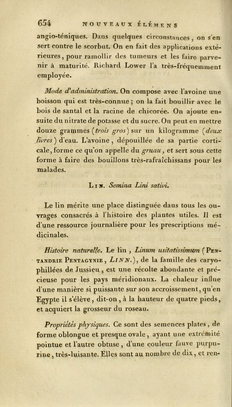 angio-téniques. Dans quelques circonstances, on s’en sert contre le scorbut. On en fait des applications exté- rieures, pour ramollir des tumeurs et les faire parve- nir à maturité. Richard Lower l’a très-fréquemment employée. Mode d'administration. On compose avec l’avoine une boisson qui est très-connue; on la fait bouillir avec le bois de santal et la racine de chicorée. On ajoute en- suite du nitrate de potasse et du sucre. On peut en mettre douze grammes (trois gros) sur un kilogramme (deux livres ) d’eau. L’avoine , dépouillée de sa partie corti- cale, forme ce qu’on appelle du gruau, et sert sous cette forme à faire des bouillons très-rafraîchissans pour les malades. L i H. Semitia Lini sativi. Le lin mérite une place distinguée dans tous les ou- vrages consacrés à l’histoire des plantes utiles. Il est d’une ressource journalière pour les prescriptions mé- dicinales. Histoire naturelle. Le lin , Liment usitatissimitm ( Pen- tandrie Pentagynie , Linn.), de la famille des caryo- phillées de Jussieu , est une récolte abondante et pré- cieuse pour les pays méridionaux. La chaleur influe d’une manière si puissante sur son accroissement, qu’en Egypte il s’élève, dit-on , à la hauteur de quatre pieds, et acquiert la grosseur du roseau. Propriétés physiques. Ce sont des semences plates , de forme oblongue et presque ovale , ayant une extrémité pointue et l’autre obtuse , d’une couleur fauve purpu- rine, très-luisante. Elles sont au nombre de dix, et ren-