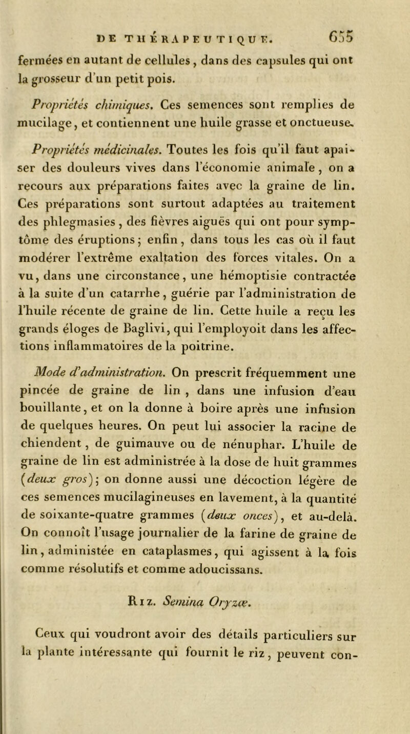 fermées en autant de cellules , dans des capsules qui ont la grosseur d’un petit pois. Propriétés chimiques. Ces semences sont remplies de mucilage, et contiennent une huile grasse et onctueuse» Propriétés médicinales. Toutes les fois qu’il faut apai- ser des douleurs vives dans l’économie animale, on a recours aux préparations faites avec la graine de lin. Ces préparations sont surtout adaptées au traitement des phlegmasies , des fièvres aiguës qui ont pour symp- tôme des éruptions ; enfin, dans tous les cas où il faut modérer l’extrême exaltation des forces vitales. On a vu, dans une circonstance, une hémoptisie contractée à la suite d’un catarrhe, guérie par l’administration de l’huile récente de graine de lin. Cette huile a reçu les grands éloges de Baglivi, qui l’employoit dans les affec- tions inflammatoires de la poitrine. Mode d'administration. On prescrit fréquemment une pincée de graine de lin , dans une infusion d’eau bouillante, et on la donne à boire après une infusion de quelques heures. On peut lui associer la racine de chiendent, de guimauve ou de nénuphar. L’huile de graine de lin est administrée à la dose de huit grammes {deux gros)• on donne aussi une décoction légère de ces semences mucilagineuses en lavement, à la quantité de soixante-quatre grammes (deux onces), et au-delà. On connoît l’usage journalier de la farine de graine de lin, administée en cataplasmes, qui agissent à la fois comme résolutifs et comme adoucissans. Riz. Semina Orjrzce. Ceux qui voudront avoir des détails particuliers sur la plante intéressante qui fournit le riz, peuvent con-