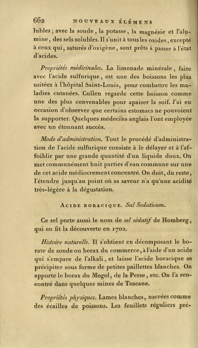 lubies ; avec la soude , la potasse, la magnésie et l'alu- mine, des sels solubles. Il s’unit à tous les oxides, excepté à ceux qui, saturés d’oxigène, sont prêts à passer à l’état d’acides. Propriétés médicinales. La limonade minérale , faite avec l’acide sulfurique, est une des boissons les plus usitées à l’hôpital Saint-Louis, pour combattre les ma- ladies cutanées. Cullen regarde cette boisson comme une des plus convenables pour apaiser la soif. J’ai eu occasion d’observer que certains estomacs ne pouvoient la supporter. Quelques médecins anglais l’ont employée avec un étonnant succès. Mode d'administration. Tout le procédé d’administra- tion de l’acide sulfurique consiste à le délayer et à l’af- foiblir par une grande quantité d’un liquide doux. On met communément huit parties d’eau commune sur une de cet acide médiocrement concentré. On doit, du reste, l’étendre jusqu’au point où sa saveur n’a qu’une acidité très-légère à la dégustation. Acide boracique. Sal Sedatwum. Ce sel porte aussi le nom de sel sédatif de Homberg , qui en fit la découverte en 1702. Histoire naturelle. Il s’obtient en décomposant le bo- rate de soude ou borax du commerce, à l’aide d’un acide qui s’empare de l’alkali, et laisse l’acide boracique se précipiter sous forme de petites paillettes blanches. On apporte le borax du Mogol, de la Perse, etc. On l’a ren- contré dans quelques mines de Toscane. Propriétés physiques. Lames blanches, nacrées comme des écailles de poissons. Les feuillets réguliers pré-