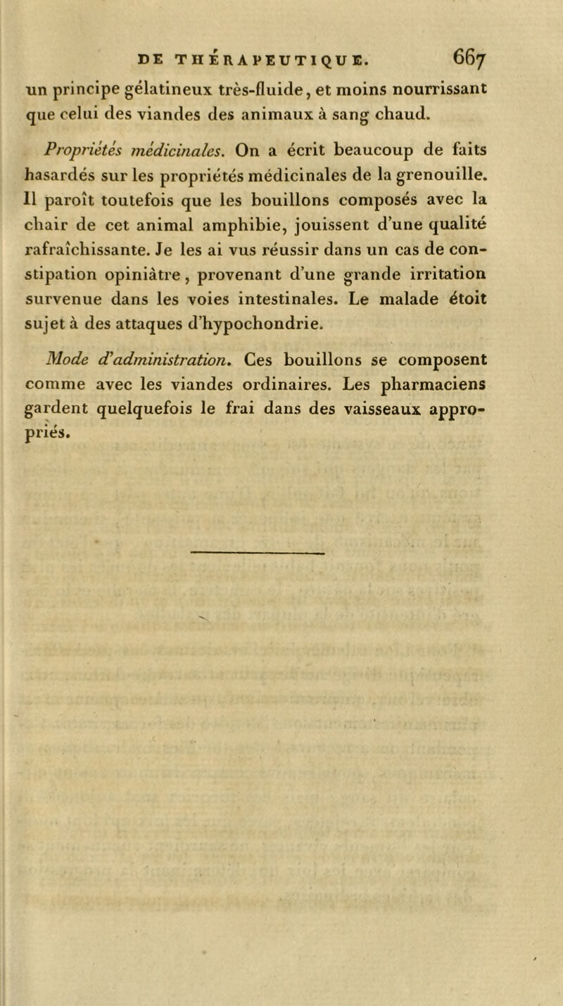 un principe gélatineux très-fluide, et moins nourrissant que celui des viandes des animaux à sang chaud. Propriétés médicinales. On a écrit beaucoup de faits hasardés sur les propriétés médicinales de la grenouille. 11 paroît toutefois que les bouillons composés avec la chair de cet animal amphibie, jouissent d’une qualité rafraîchissante. Je les ai vus réussir dans un cas de con- stipation opiniâtre, provenant d’une grande irritation survenue dans les voies intestinales. Le malade étoit sujet à des attaques d’hypochondrie. Mode d'administration. Ces bouillons se composent comme avec les viandes ordinaires. Les pharmaciens gardent quelquefois le frai dans des vaisseaux appro- priés.