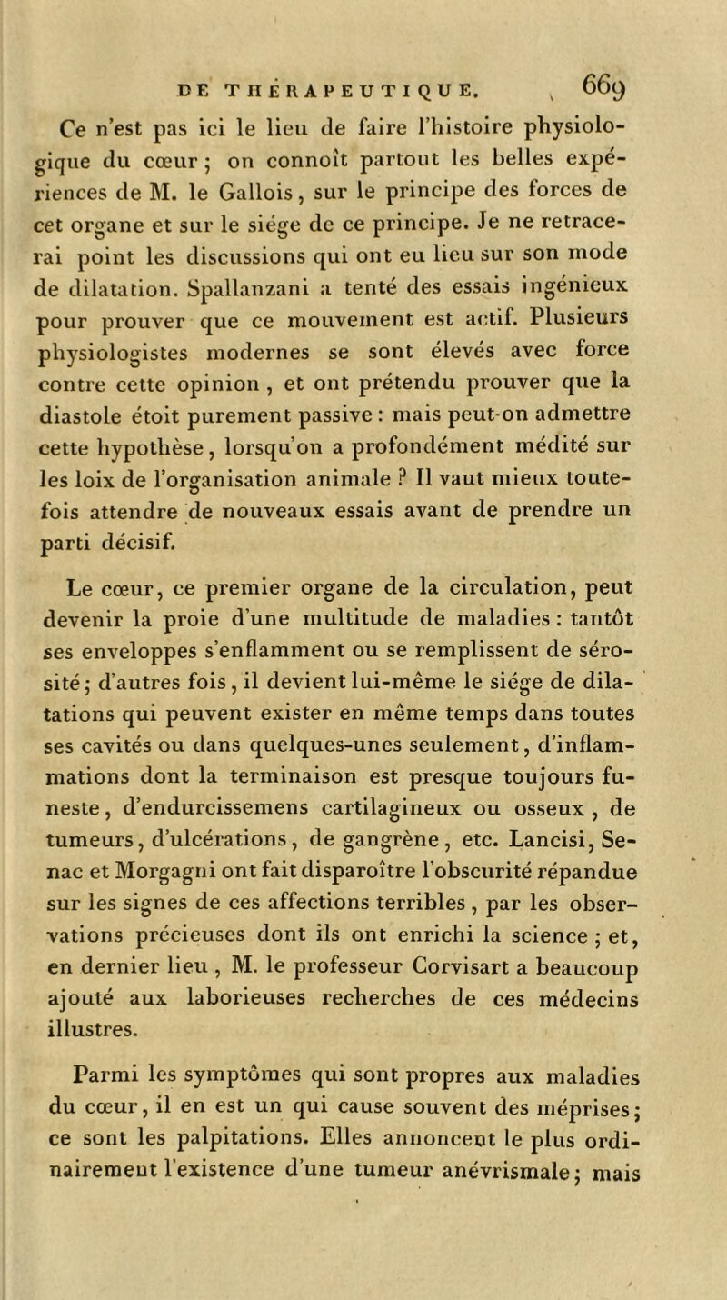 Ce n’est pas ici le lieu de faire l’histoire physiolo- gique du cœur ; on connoît partout les belles expé- riences de M. le Gallois, sur le principe des forces de cet organe et sur le siège de ce principe. Je ne retrace- rai point les discussions qui ont eu lieu sur son mode de dilatation. Spallanzani a tenté des essais ingénieux pour prouver que ce mouvement est actif. Plusieurs physiologistes modernes se sont élevés avec force contre cette opinion , et ont prétendu prouver que la diastole étoit purement passive : mais peut-on admettre cette hypothèse, lorsqu’on a profondément médité sur les loix de l’organisation animale P II vaut mieux toute- fois attendre de nouveaux essais avant de prendre un parti décisif. Le cœur, ce premier organe de la circulation, peut devenir la proie d’une multitude de maladies : tantôt ses enveloppes s’enflamment ou se remplissent de séro- sité; d’autres fois, il devient lui-même le siège de dila- tations qui peuvent exister en même temps dans toutes ses cavités ou dans quelques-unes seulement, d’inflam- mations dont la terminaison est presque toujours fu- neste , d’endurcissemens cartilagineux ou osseux , de tumeurs, d’ulcérations, de gangrène, etc. Lancisi, Se- nac et Morgagni ont faitdisparoître l’obscurité répandue sur les signes de ces affections terribles , par les obser- vations précieuses dont ils ont enrichi la science; et, en dernier lieu , M. le professeur Corvisart a beaucoup ajouté aux laborieuses recherches de ces médecins illustres. Parmi les symptômes qui sont propres aux maladies du cœur, il en est un qui cause souvent des méprises; ce sont les palpitations. Elles annoncent le plus ordi- nairement l’existence d’une tumeur anévrismale; mais