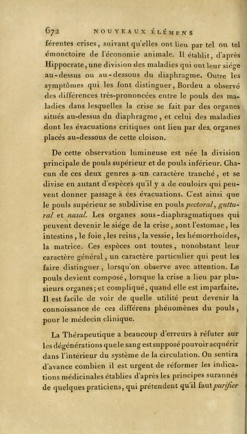 férentes crises, suivant qu’elles ont lieu par tel ou tel émonctoire de l’économie animale. 11 établit, d’après Hippocrate, une division des maladies qui ont leur siège au-dessus ou au-dessous du diaphragme. Outre les symptômes qui les font distinguer, Bordeu a observé des différences très-prononcées entre le pouls des ma- ladies dans lesquelles la crise se fait par des organes situés au-dessus du diaphragme , et celui des maladies dont les évacuations critiques ont lieu par des,, organes placés au-dessous de cette cloison. De cette observation lumineuse est née la division principale de pouls supérieur et de pouls inférieur. Cha- cun de ces deux genres ^an> caractère tranché , et se divise en autant d’espèces qu’il y a de couloirs qui peu- vent donner passage à ées évacuations. C’est ainsi que le pouls supérieur se subdivise en pouls pectoral, guttu- ral et nasal. Les organes sous-diaphragmatiques qui peuvent devenir le siège de la crise, sont l’estomac, les intestins , le foie , les reins , la vessie, les hémorrhoïdes, la matrice. Ces espèces ont toutes , nonobstant leur caractère général, un caractère particulier qui peut les faire distinguer, lorsqu’on observe avec attention. Le pouls devient composé, lorsque la crise a lieu par plu- sieurs organes; et compliqué, quand elle est imparfaite. Il est facile de voir de quelle utilité peut devenir la connoissance de ces différens phénomènes du pouls, pour le médecin clinique. La Thérapeutique a beaucoup d’erreurs à réfuter sur les dégénérations que le sang est supposé pouvoir acquérir dans l’intérieur du système de la circulation. On sentira d’avance combien il est urgent de réformer les indica- tions médicinales établies d’après les principes surannés de quelques praticiens, qui prétendent qu il lautpurifier