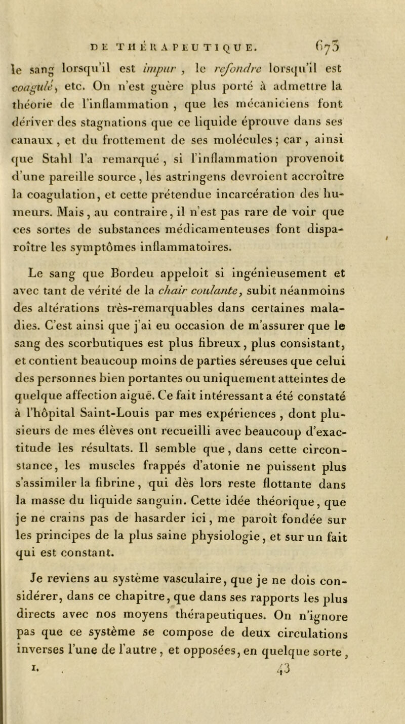 le sang lorsqu’il est impur , le refondre lorsqu’il est coagulé, etc. On n’est guère plus porté à admettre la théorie de l’inflammation , que les mécaniciens font dériver des stagnations que ce liquide éprouve dans ses canaux, et du frottement de ses molécules; car, ainsi que Stahl l’a remarqué , si l’inflammation provenoit d’une pareille source, les astringens devroient accroître la coagulation, et cette prétendue incarcération des hu- meurs. Mais, au contraire, il n’est pas rai'e de voir que ces sortes de substances médicamenteuses font dispa- roître les symptômes inflammatoires. Le sang que Borcleu appeloit si ingénieusement et avec tant de vérité de la chair coulante, subit néanmoins des altérations très-remarquables dans certaines mala- dies. C’est ainsi que j’ai eu occasion de m’assurer que le sang des scorbutiques est plus fibreux, plus consistant, et contient beaucoup moins de parties séreuses que celui des personnes bien portantes ou uniquement atteintes de quelque affection aiguë. Ce fait intéressant a été constaté à l’hôpital Saint-Louis par mes expériences , dont plu- sieurs de mes élèves ont recueilli avec beaucoup d’exac- titude les résultats. Il semble que, dans cette circon- stance, les muscles frappés d’atonie ne puissent plus s’assimiler la fibrine, qui dès lors reste flottante dans la masse du liquide sanguin. Cette idée théorique, que je ne crains pas de hasarder ici, me paroît fondée sur les principes de la plus saine physiologie, et sur un fait qui est constant. Je reviens au système vasculaire, que je ne dois con- sidérer, dans ce chapitre, que dans ses rapports les plus directs avec nos moyens thérapeutiques. On n’ignore pas que ce système se compose de deux circulations inverses l’une de l’autre, et opposées, en quelque sorte , i. . 43