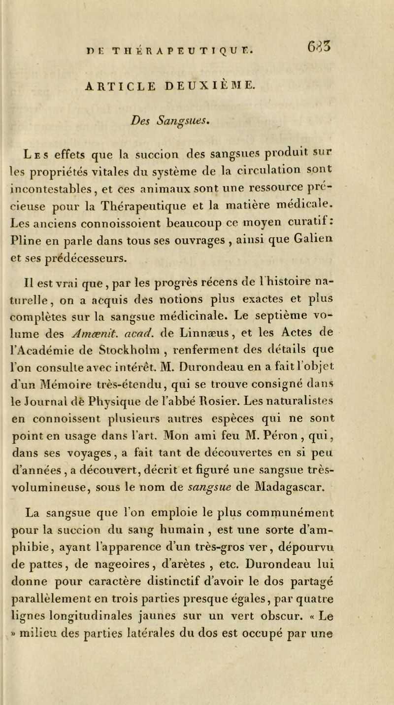 pi: thérapeutique. ARTICLE DEUXIÈME. Des Sangsues. Les effets que la succion des sangsues produit sur les propriétés vitales du système de la circulation sont incontestables, et ces animaux sont, une ressource pré- cieuse pour la Thérapeutique et la matière médicale. Les anciens connoissoient beaucoup ce moyen curatif : Pline en parle dans tous ses ouvrages , ainsi que Galien et ses prédécesseurs. Il est vrai que , par les progrès récens de 1 histoire na- turelle, on a acquis des notions plus exactes et plus complètes sur la sangsue médicinale. Le septième vo- lume des Amcenit. acad. de Linnæus, et les Actes de l’Académie de Stockholm , renferment, des détails que I on consulte avec intérêt. M. Durondeau en a fait 1 objet d’un Mémoire très-étendu, qui se trouve consigné dans le Journal dè Physique de l’abbé Rosier. Les naturalistes en connoissent plusieurs autres espèces qui ne sont point en usage dans l’art. Mon ami feu M. Péron , qui, dans ses voyages, a fait tant de découvertes en si peu d’années , a découvert, décrit et figuré une sangsue très- volumineuse, sous le nom de sangsue de Madagascar. La sangsue que I on emploie le plus communément pour la succion du sang humain , est une sorte d’am- phibie, ayant l’apparence d’un très-gros ver, dépourvu de pattes, de nageoires, d’arètes , etc. Durondeau lui donne pour caractère distinctif d’avoir le dos partagé parallèlement en ti'ois parties presque égales, par quatre lignes longitudinales jaunes sur un vert obscur. « Le » milieu des parties latérales du dos est occupé par une