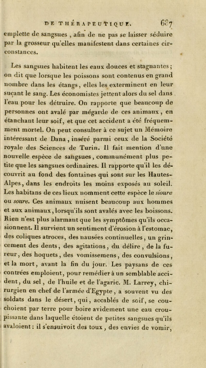 emplette de sangsues , afin de ne pas se laisser séduire par la grosseur qu elles manifestent dans certaines cir- constances. Les sangsues habitent les eaux douces et stagnantes; on dit que lorsque les poissons sont contenus en grand nombre dans les étangs, elles les exterminent en leur suçant le sang. Les économistes jettent alors du sel dans 1 eau pour les détruire. On i-apporte que beaucoup de personnes ont avalé par mégarde de ces animaux, en étanchant leur soif, et que cet accident a été fréquem- ment mortel. On peut consulter à ce sujet un Mémoire intéressant de Dana, inséré parmi ceux de la Société royale des Sciences de Turin. Il fait mention d’une nouvelle espèce de sangsues, communément plus pe- tite que les sangsues ordinaires. Il rapporte qu’il les dé- couvrit au fond des fontaines qui sont sur les Hautes- Alpes , dans les endroits les moins exposés au soleil. Les habitans de ces lieux nomment cette espèce le sioure ou soure. Ces animaux nuisent beaucoup aux hommes et aux animaux, lorsqu’ils sont avalés avec les boissons. Rien n’est plus alarmant que les symptômes qu’ils occa- sionnent. Il survient un sentiment d’érosion à l’estomac, des coliques atroces, des nausées continuelles , un grin- cement des dents, des agitations, du délire , de la fu- reur, des hoquets, des vomissemens, des convulsions, et la mort, avant la fin du jour. Les paysans de ces contrées emploient, pour remédier à un semblable acci- dent, du sel, de l’huile et de l’agaric. M. Larrey, chi- rurgien en chef de l’armée d’Egypte , a souvent vu des soldats dans le désert, qui, accablés de soif, se cou- choient par terre pour boire avidement une eau crou- pissante dans laquelle étoient de petites sangsues qu’ils avaloient ; il s’ensuivoit des toux , des envies de vomir, l