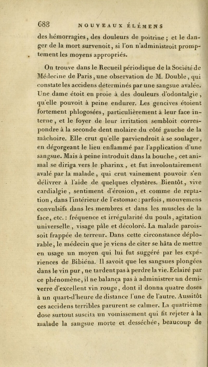 des hémorragies, des douleurs de poitrine ; et le dan- ger de la mort survenoit, si l’on n’administroit promp- tement les moyens appropriés. On trouve dans le Recueil périodique de la Société de Médecine de Paris , une observation de M. Double , qui constate les accidens déterminés par une sangsue avalée. Une dame étoit en proie à des douleurs d’odontalgie , quelle pouvoit à peine endurer. Les gencives étoient fortement phlogosées, particulièrement à leur face in- terne , et le foyer de leur irritation sembloit corres- pondre à la seconde dent molaire du côté gauche de la mâchoire. Elle crut quelle parviendroit à se soulager, en dégorgeant le lieu enflammé par l’application d’une sangsue. Mais à peine introduit dans la bouche , cet ani- mal se diriga vers le pharinx , et fut involontairement avalé par la malade , qui crut vainement pouvoir s’en délivrer à l’aide de quelques clystères. Bientôt, vive cardialgie , sentiment d’érosion, et comme de repta- tion , dans l’intérieur de l’estomac : parfois, mouvemens convulsifs dans les membres et dans les muscles de la face, etc. : fréquence et irrégularité du pouls, agitation universelle , visage pâle et décoloré. La malade parois- soit frappée de terreur. Dans cette circonstance déplo- rable, le médecin que je viens de citer se hâta de mettre en usage un moyen qui lui fut suggéré par les expé- riences de Bibiéna. Il savoit que les sangsues plongées dans le vin pur , ne tardent pas à perdre la vie. Eclairé par ce phénomène, il ne balança pas à administrer un demi- verre d’excellent vin rouge, dont il donna quatre doses à un quart-d’lieure de distance l'une de l’autre. Aussitôt ces accidens terribles parurent se calmer. La quatrième dose surtout suscita un vomissement qui fit rejeter à la malade la sangsue morte et desséchée, beaucoup de