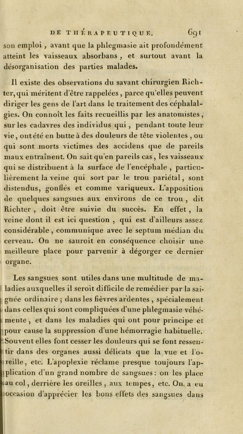 son emploi , avant que la plilegmasie ait profondément atteint les vaisseaux absorbans , et surtout avant la désorganisation des parties malades. Il existe des observations du savant chirurgien Rich- ter, qui méritent d’être rappelées , parce qu’elles peuvent diriger les gens de l’art dans le traitement des céphalal- gies. On connoît les faits recueillis par les anatomistes, sur les cadavres des individus qui , pendant toute leur vie, ont été en butte à des douleurs de tête violentes , ou qui sont morts victimes des accidens que de pareils maux entraînent. On sait qu’en pareils cas , les vaisseaux qui se distribuent à la surface de l’encéphale , particu- lièrement la veine qui sort par le trou pariétal, sont distendus, gonflés et comme variqueux. L’apposition de quelques sangsues aux environs de ce trou , dit Richter , doit être suivie du succès. En effet , la veine dont il est ici question , qui est d’ailleurs assez considérable , communique avec le septum médian du cerveau. On ne sauroit en conséquence choisir une meilleure place pour parvenir à dégorger ce dernier organe. Les sangsues sont utiles dans une multitude de ma- ladies auxquelles il seroit difficile de remédier par la sai- gnée ordinaire ; dans les fièvres ardentes , spécialement dans celles qui sont compliquées d’une plilegmasie véhé- mente , et dans les maladies qui ont pour principe et ;pour cause la suppression d’une hémorragie habituelle. Souvent elles font cesser les douleurs qui se font ressen- tir dans des organes aussi délicats que la vue et l’o- reille, etc. L’apoplexie réclame presque toujours l’ap- plication d’un grand nombre de sangsues: on les place au col, derrière les oreilles , aux tempes, etc. On. a eu occasion d’apprécier les bons effets des sangsues dans