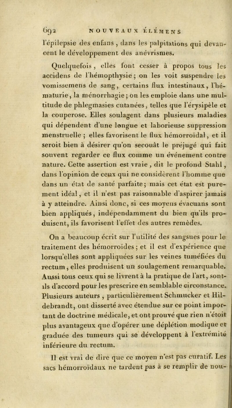 l’épilepsie des enfans , dans les palpitations qui devan- cent le développement des anévrismes. Quelquefois , elles font cesser à propos tous les accidens de l’hémopthysie ; on les voit suspendre les vomissemens de sang, certains flux intestinaux, l’hé- maturie, la ménorrhagie; on les emploie dans une mul- titude de phlegmasies cutanées, telles que l’érysipèle et la couperose. Elles soulagent dans plusieurs maladies qui dépendent d’une longue et laborieuse suppression menstruelle ; elles favorisent le flux hémorroïdal, et il seroit bien à désirer qu’on secouât le préjugé qui fait souvent regarder ce flux comme un événement contre nature. Cette assertion est vraie, dit le profond Stahl, dans l’opinion de ceux qui ne considèrent l’homme que dans un état de santé parfaite; mais cet état est pure- ment idéal, et il n’est pas raisonnable d’aspirer jamais à y atteindre. Ainsi donc, si ces moyens évacuans sont bien appliqués, indépendamment du bien qu’ils pro- duisent, ils favorisent l’effet des autres remèdes. On a beaucoup écrit sur l’utilité des sangsues pour le traitement des hémorroïdes ; et il est d’expérience que lorsqu’elles sont appliquées sur les veines tuméfiées du rectum, elles produisent un soulagement remarquable. Aussi tous ceux qui se livrent à la pratique de l’art, sont- ils d’accord pour les prescrire en semblable circonstance. Plusieurs auteurs , particulièrement Schmueker et Hil- debrandt, ont disserté avec étendue sur ce point impor- tant de doctrine médicale, et ont prouvé que rien n’étoit plus avantageux que d’opérer une déplétion modique et graduée des tumeurs qui se développent à l’extrémité inférieure du rectum. Il est vrai de dire que ce moyen n’est pas curatif. Les sacs hémorroïdaux ne tardent pas à se remplir de nou-