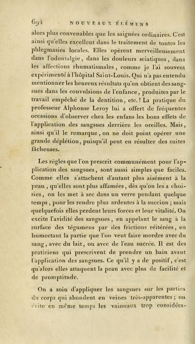 alors plus convenables que les saignées ordinaires. C’est ainsi quelles excellent clans le traitement de toutes les phlegmasies locales. Elles opèrent merveilleusement dans l’odontalgie, dans les douleurs sciatiques, dans les affections rhumatismales , comme je l’ai souvent expérimenté à l’hôpital Saint-Louis. Qui n’a pas entendu mentionner les heureux résultats qu'on obtient des sang- sues dans les convulsions de l’enfance, produites par le travail empêché de la dentition, etc.! La pratique du professeur Alphonse Leroy lui a offert de fréquentes occasions d’observer chez les enfans les bons effets de l’application des sangsues derrière les oreilles. Mais, ainsi qu il le remarque , on ne doit point opérer une grande déplétion, puisqu’il peut en résulter des suites fâcheuses. Les règles que l’on prescrit communément pour l’ap- plication des sangsues, sont aussi simples que faciles. Comme elles s’attachent d’autant plus aisément à la peau , qu’elles sont plus affamées , dès qu’on les a choi- sies, on les met à sec dans un verre pendant quelque temps , pour les rendre plus ardentes à la succion ; mais quelquefois elles perdent leurs forces et leur vitalité. On excite l’avidité des sangsues , en appelant le sang à la surface des téguinens par des frictions réitérées, en humectant la partie que l’on veut faire mordre avec du sang, avec du lait, ou avec de l’eau sucrée. Il est des praticiens qui prescrivent de prendre un bain avant lapplication des sangsues. Ce qu’il y a de positif, c’est qu’alors elles attaquent la peau avec plus de facilité et de promptitude. On a soin d’appliquer les sangsues sur les parties du corps qui abondent en veines très-apparentes; on évite en même temps les vaisseaux trop considéra-