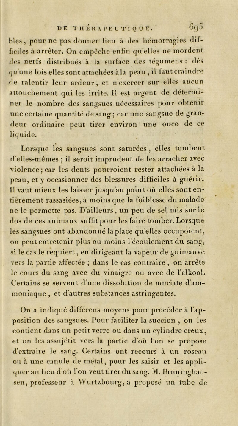 blés, pour ne pas donner lieu à des hémorragies dif- ficiles à arrêter. On empêche enfin quelles ne mordent des nerfs distribués à la surface des tégumens : dès qu'une fois elles sont attachées à la peau , il faut craindre de ralentir leur ardeur, et n exercer sur elles aucun attouchement qui les irrite. Il est urgent de détermi- ner le nombre des sangsues nécessaires pour obtenir une certaine quantité de sang; car une sangsue de gran- deur ordinaire peut tirer environ une once de ce liquide. Lorsque les sangsues sont saturées , elles tombent d'elles-mêmes ; il seroit imprudent de les arracher avec violence; car les dents pourroient rester attachées à la peau, et y occasionner des blessures difficiles à guérir. Il vaut mieux les laisser jusqu’au point où elles sont en- tièrement rassasiées, à moins que la foiblesse du malade ne le permette pas. D’ailleurs, un peu de sel mis sur le dos de ces animaux suffit pour les faire tomber. Lorsque les sangsues ont abandonné la place qu’elles occupoient, on peut entretenir plus ou moins l’écoulement du sang, si le cas le requiert, en dirigeant la vapeur de guimauve vers la partie affectée ; dans le cas contraire , on arrête le cours du sang avec du vinaigre ou avec de l’alkool. Certains se servent d’une dissolution de muriate d’am- moniaque , et d’autres substances astringentes. On a indiqué différens moyens pour procéder à l’ap- position des sangsues. Pour faciliter la succion , on les contient dans un petit verre ou dans un cylindre creux, et on les assujétit vers la partie d’où l’on se propose d’extraire le sang. Certains ont recours à un roseau ou à une canule de métal, pour les saisir et les appli- quer au lieu d’où l'on veut tirer du sang. M. Bruninghau- sen, professeur à Wurtzbourg, a proposé un tube de