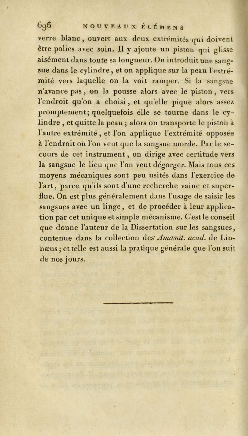 verre blanc, ouvert aux deux extrémités qui doivent être polies avec soin. Il y ajoute un piston qui glisse aisément dans toute sa longueur. On introduit une sang- sue dans le cylindre, et on applique sur la peau l’extré- mité vers laquelle on la voit ramper. Si la sangsue n’avance pas, on la pousse alors avec le piston, vers l’endroit qu’on a choisi, et qu elle pique alors assez promptement; quelquefois elle se tourne dans le cy- lindre , et quitte la peau ; alors on transporte le piston à l’autre extrémité, et l’on applique l’extrémité opposée à l’endroit où l’on veut que la sangsue morde. Par le se- cours de cet instrument, on dirige avec certitude vers la sangsue le lieu que l’on veut dégorger. Mais tous ces moyens mécaniques sont peu usités dans l’exercice de l’art, parce qu’ils sont d’une recherche vaine et super- flue. On est plus généralement dans l’usage de saisir les sangsues avec un linge, et de procéder à leur applica- tion par cet unique et simple mécanisme. C’est le conseil que donne l’auteur de la Dissertation sur les sangsues, contenue dans la collection des' Amœnit. acad. de Lin- næus ; et telle est aussi la pratique générale que l’on suit de nos jours.