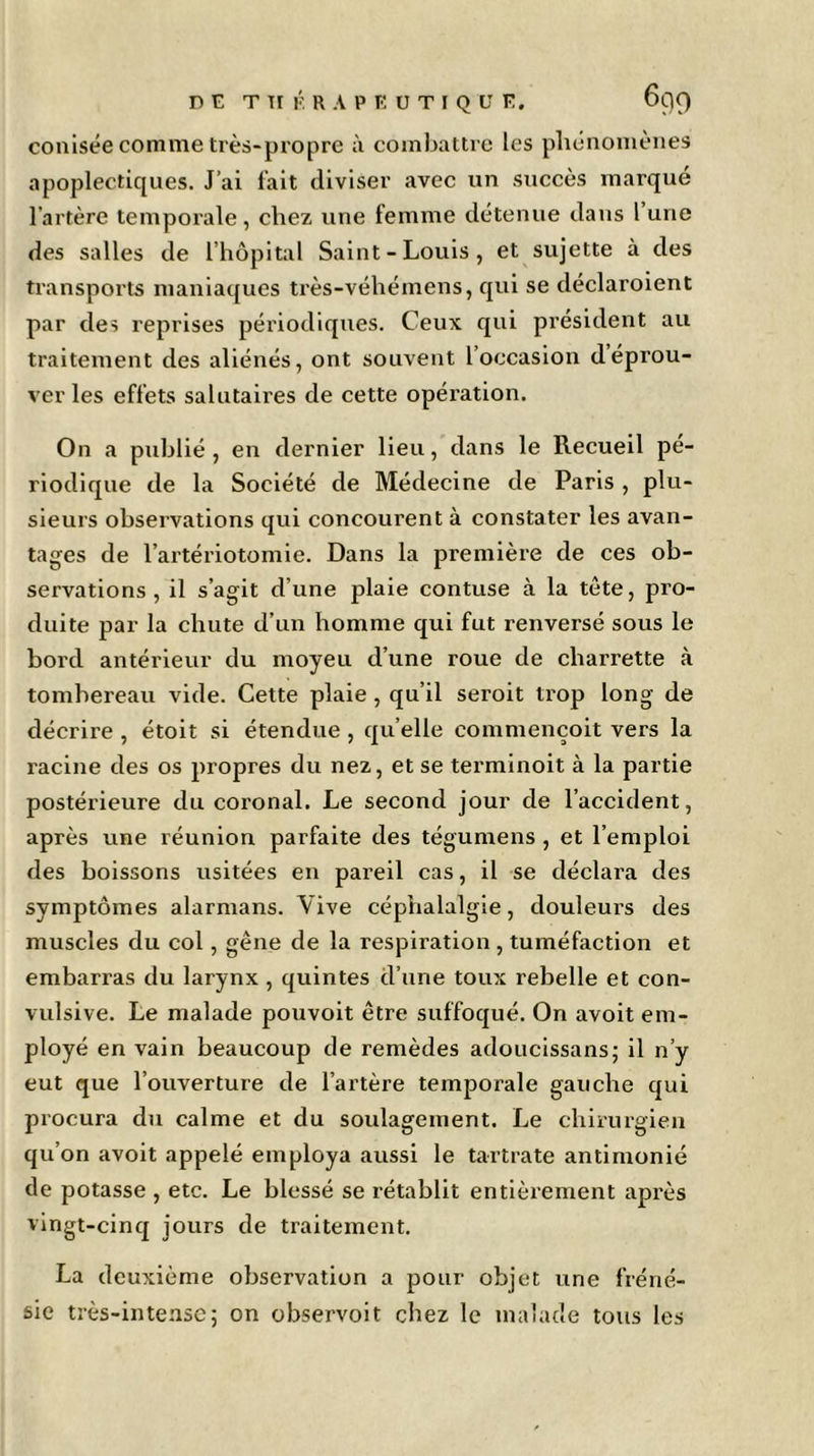 conisée comme très-propre à combattre les phénomènes apoplectiques. J’ai fait diviser avec un succès marqué l’artère temporale, chez une femme détenue dans l une des salles de l’hôpital Saint-Louis, et sujette à des transports maniaques très-véhémens, qui se déclaroient par des reprises périodiques. Ceux qui président au traitement des aliénés, ont souvent l occasion déprou- ver les effets salutaires de cette opération. On a publié, en dernier lieu, dans le Recueil pé- riodique de la Société de Médecine de Paris , plu- sieurs observations qui concourent à constater les avan- tages de l’artériotomie. Dans la première de ces ob- servations , il s’agit d’une plaie contuse à la tète, pro- duite par la chute d’un homme qui fut renversé sous le bord antérieur du moyeu d’une roue de charrette à tombereau vide. Cette plaie , qu’il seroit trop long de décrire , étoit si étendue , qu’elle commençoit vers la xacine des os propres du nez, et se terminoit à la partie postérieure du coronal. Le second jour de l’accident, après une réunion parfaite des tégumens , et l’emploi des boissons usitées en pareil cas, il se déclara des symptômes alarmans. Vive céphalalgie, douleurs des muscles du col, gêne de la respiration , tuméfaction et embarras du larynx , quintes d’une toux rebelle et con- vulsive. Le malade pouvoit être suffoqué. On avoit em- ployé en vain beaucoup de remèdes adoucissans; il n’y eut que l’ouverture de l’artère temporale gauche qui procura du calme et du soulagement. Le chirurgien qu’on avoit appelé employa aussi le tartrate antimonié de potasse , etc. Le blessé se rétablit entièrement après vingt-cinq jours de traitement. La deuxième observation a pour objet une fréné- sie très-intense; on observoit chez le malade tous les