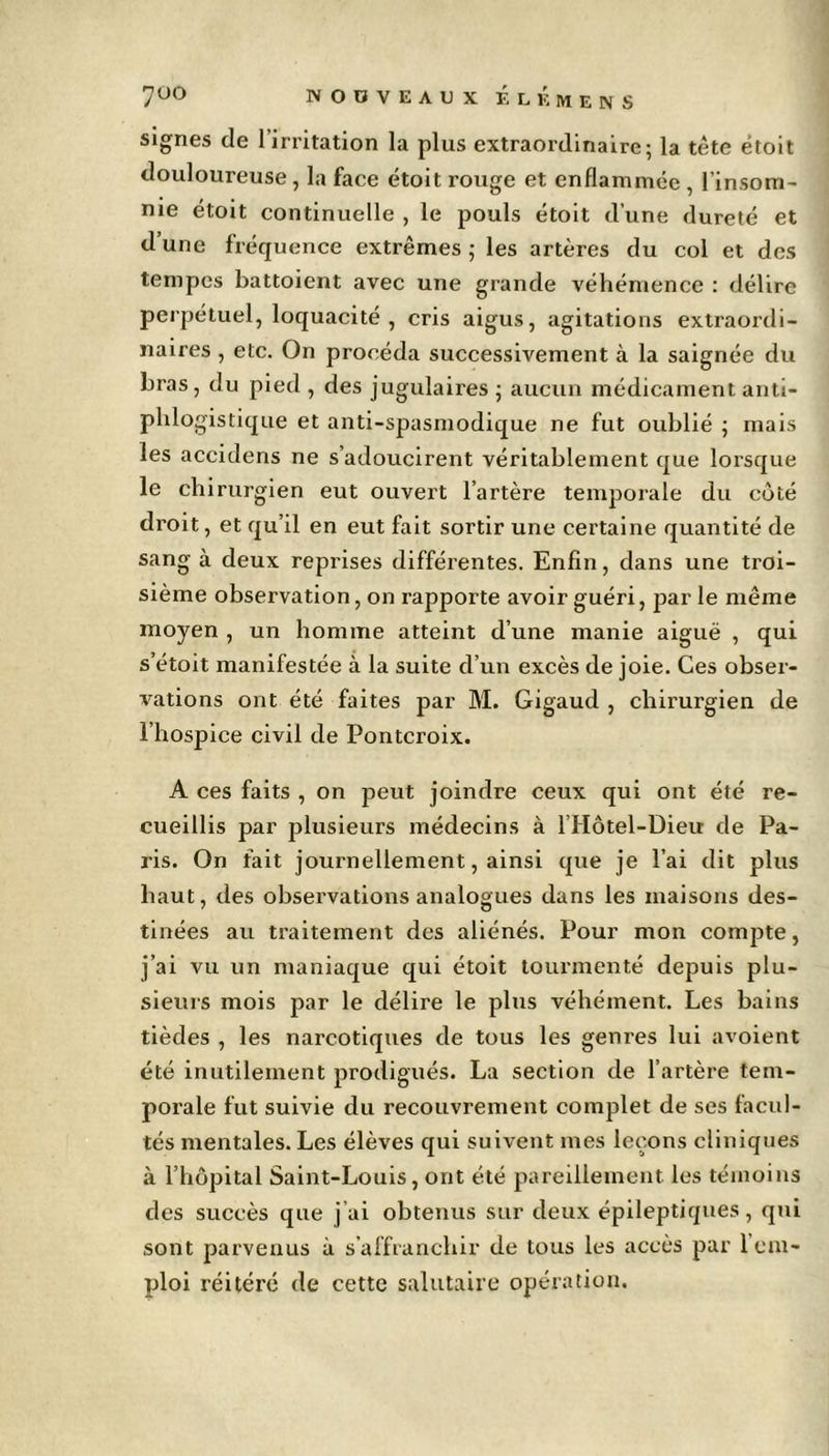 signes de l'irritation la plus extraordinaire; la tète étoit douloureuse , la face étoit rouge et enflammée , l'insom- nie étoit continuelle , le pouls étoit d’une dureté et d’une fréquence extrêmes ; les artères du col et des tempes battoient avec une grande véhémence : délire perpétuel, loquacité , cris aigus, agitations extraordi- naires , etc. On procéda successivement à la saignée du bras, du pied , des jugulaires ; aucun médicament, anti- phlogistique et anti-spasmodique ne fut oublié ; mais les accidens ne s’adoucirent véritablement que lorsque le chirurgien eut ouvert l’artère temporale du côté droit, et qu’il en eut fait sortir une certaine quantité de sang à deux reprises différentes. Enfin, dans une troi- sième observation, on rapporte avoir guéri, par le même moyen , un homme atteint d’une manie aiguë , qui s’étoit manifestée à la suite d’un excès de joie. Ces obser- vations ont été faites par M. Gigaud , chirurgien de l’hospice civil de Pontcroix. A ces faits , on peut joindre ceux qui ont été re- cueillis par plusieurs médecins à lIIôtel-Dieu de Pa- ris. On fait journellement, ainsi que je l’ai dit plus haut, des observations analogues dans les maisons des- tinées au traitement des aliénés. Pour mon compte, j’ai vu un maniaque qui étoit tourmenté depuis plu- sieurs mois par le délire le plus véhément. Les bains tièdes , les narcotiques de tous les genres lui avoient été inutilement prodigués. La section de l’artère tem- porale fut suivie du recouvrement complet de ses facul- tés mentales. Les élèves qui suivent mes leçons cliniques à l’hôpital Saint-Louis, ont été pareillement les témoins des succès que j’ai obtenus sur deux épileptiques, qui sont parvenus à s’affranchir de tous les accès par 1 em- ploi réitéré de cette salutaire opération.