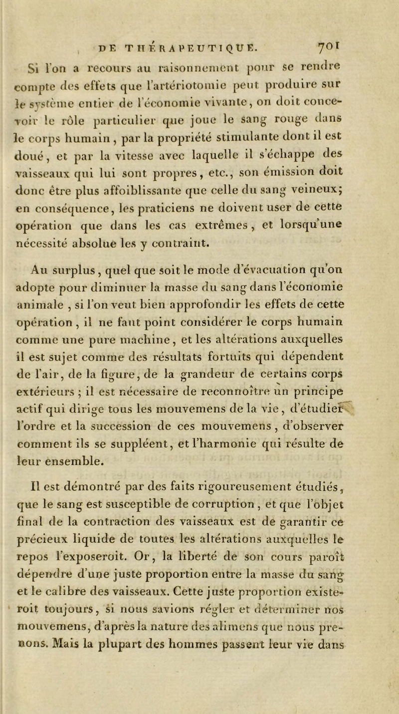 Si Ion a recours au raisonnement pour se rendre compte des effets que l’artériotomie peut produire sur le système entier de 1 économie vivante, on doit conce- voir le rôle particulier que joue le sang rouge dans le corps humain , par la propriété stimulante dont il est doué, et par la vitesse avec laquelle il s’échappe des vaisseaux qui lui sont propres, etc., son émission doit donc être plus affoiblissante que celle du sang veineux; en conséquence, les praticiens ne doivent user de cette opération que dans les cas extrêmes, et lorsqu’une nécessité absolue les y contraint. Au surplus , quel que soit le mode d évacuation qu’on adopte pour diminuer la masse du sang dans l’économie animale , si l’on veut bien approfondir les effets de cette opération , il ne faut point considérer le corps humain comme une pure machine , et les altérations auxquelles il est sujet comme des résultats fortuits qui dépendent de l’air, de la figure, de la grandeur de certains corps extérieurs ; il est nécessaire de reconn ortie un principe actif qui dirige tous les mouvemens de la vie , d’étudier l’ordre et la succession de ces mouvemens , d’observer comment ils se suppléent, et l’harmonie qui résulte de leur ensemble. Il est démontré par des faits rigoureusement étudiés, que le sang est susceptible de corruption , et que l’objet final de la contraction des vaisseaux est de garantir ce précieux liquide de toutes les altérations auxquelles le repos l’exposeroit. Or, la liberté de son cours paroit dépendre d’une juste proportion entre la masse du sang et le calibre des vaisseaux. Cette juste proportion existe- roit toujours, si nous savions régler et déterminer nos mouvemens, d’après la nature desalimens que nous pre- nons. Mais la plupart des hommes passent leur vie dans