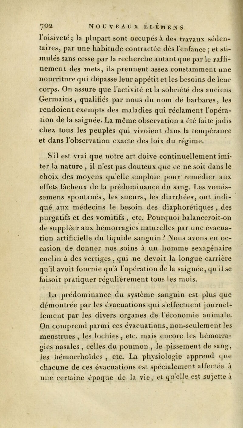 l’oisiveté; la plupart sont occupés à des travaux séden- taires, par une habitude contractée dès l’enfance ; et sti- mulés sans cesse par la recherche autant que par le raffi- nement des mets, ils prennent assez constamment une nourriture qui dépasse leur appétit et les besoins de leur corps. On assure que l’activité et la sobriété des anciens Germains, qualifiés par nous du nom de barbares, les rendoient exempts des maladies qui réclament l’opéra- tion de la saignée. La même observation a été faite jadis chez tous les peuples qui vivoient dans la tempérance et dans l’observation exacte des loix du régime. O S’il est vrai que notre art doive continuellement imi- ter la nature , il n’est pas douteux que ce ne soit dans le choix des moyens quelle emploie pour remédier aux effets fâcheux de la prédominance du sang. Les vomis- semens spontanés, les sueurs, les diarrhées, ont indi- qué aux médecins le besoin des diapborétiques , des purgatifs et des vomitifs , etc. Pourquoi balanceroit-on de suppléer aux hémorragies naturelles par une évacua- tion artificielle du liquide sanguin? Nous avons eu oc- casion de donner nos soins à un homme sexagénaire enclin à des vertiges , qui ne devoit la longue carrière qu’il avoit fournie qu’à l’opération de la saignée, qu’il se fàisoit pratiquer régulièrement tous les mois. La prédominance du système sanguin est plus que démontrée par les évacuations qui s’effectuent journel- lement par les divers organes de l’économie animale. On comprend parmi ces évacuations, non-seulement les menstrues, les lochies, etc. mais encore les hémorra- gies nasales , celles du poumon , le pissement de sang, les hémorrhoïdes , etc. La physiologie apprend que chacune de ces évacuations est spécialement affectée à une certaine époque de la vie, et quelle est sujette à