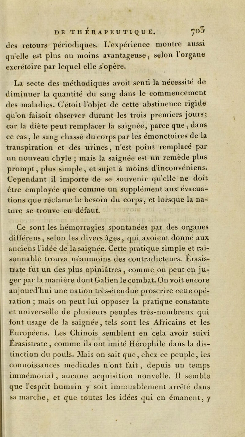 des retours périodiques. L’expérience montre aussi qu’-elle est plus ou moins avantageuse, selon 1 organe excrétoire par lequel elle s’opère. La secte des méthodiques avoit senti la nécessité de diminuer la quantité du sang dans le commencement des maladies. C’étoit l’objet de cette abstinence rigide qu'on faisoit observer durant les trois premiers jours; car la diète peut remplacer la saignée, parce que , dans ce cas , le sang chassé du corps par les émonctoires de la transpiration et des urines, n’est point remplacé par un nouveau chyle ; mais la saignée est un remède plus prompt, plus simple, et sujet à moins d’inconvéniens. Cependant il importe de se souvenir qu elle ne doit être employée que comme un supplément aux évacua- tions que réclame le besoin du corps, et lorsque la na- ture se trouve en défaut. Ce sont les hémorragies spontanées par des organes différons, selon les divers âges, qui avoient donné aux anciens l’idée de la saignée. Cette pratique simple et rai- sonnable trouva néanmoins des contradicteurs. Erasis- trate fut un des plus opiniâtres , comme on peut en ju- ger par la manière dont Galien le combat. On voit encore aujourd’hui une nation très-étendue proscrire cette opé- ration ; mais on peut lui opposer la pratique constante et universelle de plusieurs peuples très-nombreux qui font usage de la saignée, tels sont les Africains et les Européens. Les Chinois semblent en cela avoir suivi Erasistrate , comme ils ont imité Iiérophile dans la dis- tinction du pouls. Mais on sait que, chez ce peuple, les connoissances médicales n’ont fait, depuis un temps immémorial, aucune acquisition nonvelle. Il semble que l’esprit humain y soit immuablement arrêté dans sa marche, et que toutes les idées qui en émanent, y