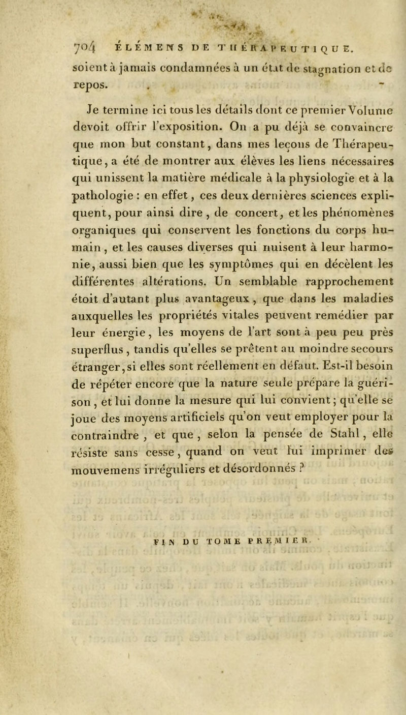 ' * 70/f É L É M E N S DE THÉRAPEUTIQUE. soient à jamais condamnées à un état de stagnation et tic repos. Je termine ici tous les détails dont ce premier Volume devoit offrir l’exposition. On a pu déjà se convaincre que mon but constant, dans mes leçons de Thérapeu- tique, a été de montrer aux élèves les liens nécessaires qui unissent la matière médicale à la physiologie et à la pathologie : en effet, ces deux dernières sciences expli- quent, pour ainsi dire , de concert, et les phénomènes organiques qui conservent les fonctions du corps hu- main , et les causes diverses qui nuisent à leur harmo- nie, aussi bien que les symptômes qui en décèlent les différentes altérations. Un semblable rapprochement étoit d’autant plus avantageux, que dans les maladies auxquelles les propriétés vitales peuvent remédier par leur énergie, les moyens de l’art sont à peu peu près superflus , tandis quelles se prêtent au moindre secours étranger,si elles sont réellement en défaut. Est-il besoin de répéter encore que la nature seule prépare la guéri- son , et lui donne la mesure qui lui convient ; quelle se joue des moyens artificiels qu’on veut employer pour la contraindre , et que , selon la pensée de Slahl, elle résiste sans cesse, quand on veut lui imprimer des mouvemens irréguliers et désordonnés ? FIN DU TOME PREMIER