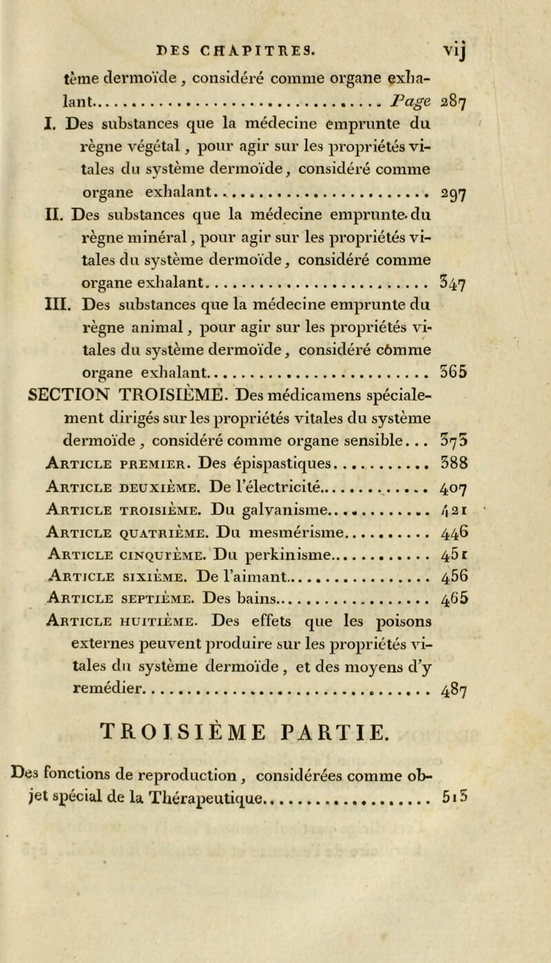 DES CHAPITRES. vij tème dermoïde , considéré comme organe exha- lant Page 287 I. Des substances que la médecine emprunte du règne végétal, pour agir sur les propriétés vi- tales du système dermoïde, considéré comme organe exhalant... 297 II. Des substances que la médecine emprunte, du règne minéral, pour agir sur les propriétés vi- tales d U système dermoïde, considéré comme organe exhalant 847 III. Des substances que la médecine emprunte du règne animal, pour agir sur les propriétés vi- tales du système dermoïde, considéré c6mme organe exhalant 565 SECTION TROISIÈME. Des médicamens spéciale- ment dirigés sur les propriétés vitales du système dennoïde , considéré comme organe sensible. .. 575 Article premier. Des épispastiques 388 Article deuxième. De l’électricité 407 Article troisième. Du galvanisme /i2i Article quatrième. Du mesmérisme 446 Article cinquième. Du perkinisme 461 Article sixième. De l’aimant 466 Article septième. Des bains 466 Article huitième. Des effets que les poisons externes peuvent produire sur les propriétés vi- tales du système dermoïde , et des moyens d’y remédier 487 TROISIÈME PARTIE. Des fonctions de reproduction, considérées comme ob- jet spécial de la Thérapeutique 5i5