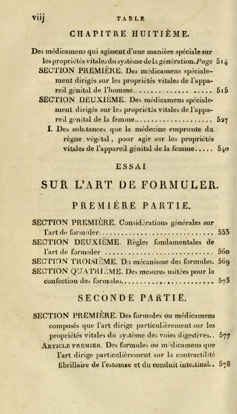 VUJ TABLE CHAPITRE HUITIÈME. Des médicaraens qui agissent d’une manière spéciale sur les propriétés vitales du système de lagénération./’n^e 5i4 SECTION PREMIÈRE. Des médicaraens spéciale- ment dirigés sur les propriétés vitales de l’appa- reil génital de l’homme. 5i5 SECTION DEUXIEME. Des médicaraens spéciale- ment dirigés sur les propriétés vitales de l’appa- reil génital de la femme, 627 I. Des substances que la médecine emprunte du règne végétal, pour agir sur les propriétés vitales de l’appareil génital de la femme 640 ESSAI SUR L’ART DE FORMULER. PREMIÈRE PARTIE. SECTION PREMIÈRE. Considérations générales sur l’art de formuler 555 SECTION DEUXIÈME. Règles fondamentales de l’art de formuler 56o SECTION TROISIEME. Du mécanisme des formules. 669 SECTION QUATRIEME. Des mesures usitées pour la confection des formules 675 SECONDE PARTIE. SECTION PREMIÈRE. Des formules ou médicaraens composés que l’art dirige particulièrement sur les propriétés vitales du système des voies digestives.. 577 Article premier. Des formules ou médicamens que l’art dirige ]iarticulièrement sur la contractilité librillaire de l’estomac et du conduit intestinal.. 578