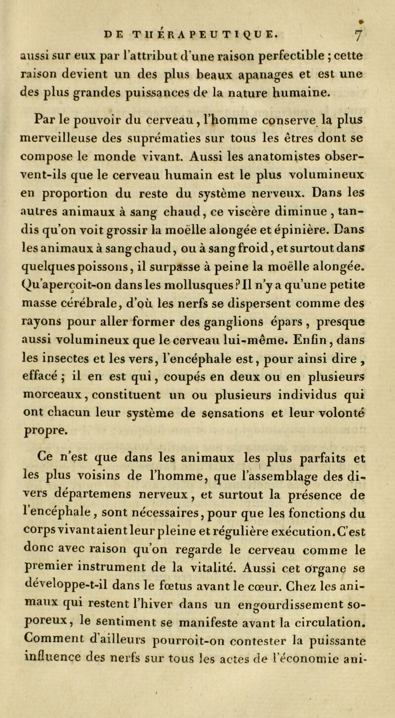 aussi sur eux par l’attribut d’une raison perfectible ; cette raison devient un des plus beaux apanages et est une des plus grandes puissances de la nature humaine. Par le pouvoir du cerveau, l’homme conserve la plus merveilleuse des suprématies sur tous les êtres dont se compose le monde vivant. Aussi les anatomistes obser- vent-ils que le cerveau humain est le plus volumineux en proportion du reste du système nerveux. Dans les autres animaux à sang chaud, ce viscère diminue , tan- dis qu’on voit grossir la moelle alongée et épinière. Dans les animaux à sang chaud, ou à sang froid, et surtout dans quelques poissons, il surpasse à peine la moelle alongée. Qu’aperçoit-on dans les mollusques Il n’y a qu’une petite masse cérébrale, d’où les nerfs se dispersent comme des rayons pour aller former des ganglions épars , presque aussi volumineux que le cerveau lui-même. Enfin, dans les insectes et les vers, l’encéphale est, pour ainsi dire , effacé ; il en est qui, coupés en deux ou en plusieurs morceaux, constituent un ou plusieurs individus qui ont chacun leur système de sensations et leur volonté propre. Ce n’est que dans les animaux les plus parfaits et les plus voisins de l’homme, que l’assemblage des di- vers départemens nerveux, et surtout la présence de 1 encéphale, sont nécessaires, pour que les fonctions du corpsvivantaientleur pleine etrégulière exécution.C’est donc avec raison qu’on regarde le cerveau comme le premier instrument de la vitalité. Aussi cet Organe se développe-t-il dans le fœtus avant le cœur. Chez les ani- maux qui restent l’hiver dans un engourdissement so- O poreux, le sentiment se manifeste avant la circulation. Comment dailleui's pourroit-on contester la puissante influence des nerfs sur tous les actes de l’économie ani-