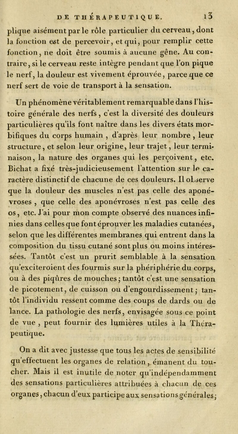 pliqiie aisément par le rôle particulier du cerveau, dont la fonction est de percevoir, et qui, pour remplir cette fonction, ne doit être soumis à aucune gêne. Au con- traire , si le cerveau reste intègre pendant que l’on pique le nerf, la douleur est vivement éprouvée, parce que ce nerf sert de voie de transport à la sensation. Un phénomène véritablement remarquable dans l’his- toire générale des nerfs, c’est la diversité des douleurs particulières qu’ils font naître dans les divers états mor- bifiques du corps humain , d’après leur nombre , leur structure, et selon leur origine, leur trajet, leur termi- naison, la nature des organes qui les perçoivent, etc. Bichat a fixé très-judicieusement l’attention sur le ca- ractère distinctif de chacune de ces douleurs. Il oLjerve que la douleur des muscles n’est pas celle des aponé- vroses , que celle des aponévroses n’est pas celle des os, etc. J’ai pour mon compte observé des nuances infi- nies dans celles que font éprouver les maladies cutanées, selon que les différentes membranes qui entrent dans la composition du tissu cutané sont plus ou moins intéres- sées. Tantôt c’est un prurit semblable à la sensation qu’exciteroient des fourmis sur la phériphéi'ie du corps, ou à des piqûres de mouches; tantôt c’est une sensation de picotement, de cuisson ou d’engourdissement; tan- tôt l’individu ressent comme des coups de dards ou de lance. La pathologie des nerfs, envisagée sous ce point de vue , peut fournir des lumières utiles à la Théra- peutique. On a dit avec justesse que tous les actes de sensibilité qu’effectuent les organes de relation, émanent du tou- cher. Mais il est inutile de noter qu’indépendamment des sensations particulières attribuées à chacun de ces organes, chacun d’eux participe aux sensations générales;