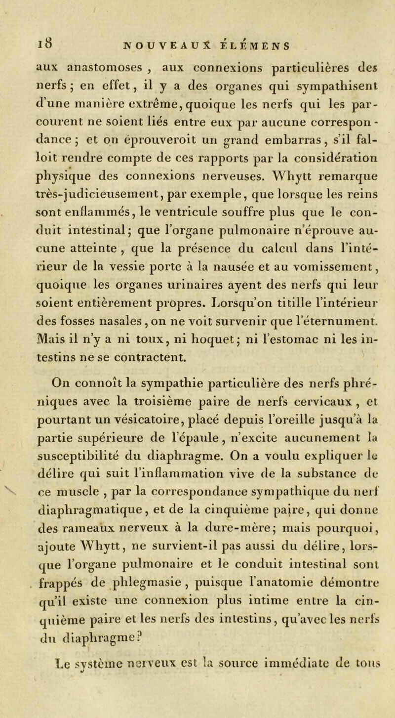 aux anastomoses , aux connexions particulières des nerfs ; en effet, il y a des organes qui sympathisent d’une manière extrême, quoique les nerfs qui les par- courent ne soient liés entre eux par aucune correspou - dance ; et on éprouveroit un grand embarras, s’il fal- loit rendre compte de ces rapports par la considération physique des connexions nerveuses. Whytt remarque très-judicieusement, par exemple, que lorsque les reins sont enllammés, le ventricule souffre plus que le con- duit intestinal; que l’organe pulmonaire n’éprouve au- cune atteinte , que la présence du calcul dans l’inté- rieur de la vessie porte à la nausée et au vomissement, quoique les organes urinaires ayent des nerfs qui leur soient entièrement propres. Lorsqu’on titille l’intérieur des fosses nasales, on ne voit survenir que l’éternument. Mais il n’y a ni toux, ni hoquet; ni l’estomac ni les in- testins ne se contractent. On connoît la sympathie particulière des nerfs phré- niques avec la troisième paire de nerfs cervicaux, et pourtant un vésicatoire, placé depuis l’oreille jusqu’à la partie supérieure de l’épaule, n’excite aucunement la susceptibilité du diaphragme. On a voulu expliquer le délire qui suit l’inflammation vive de la substance de \ ce muscle , par la correspondance sympathique du nerf diaphragmatique, et de la cinquième paire, qui donne des rameaux nerveux à la dure-mère; mais pourquoi, ajoute Whytt, ne survient-il pas aussi du délire, lors- que l’organe pulmonaire et le conduit intestinal sont . frappés de phlegmasie , puisque l’anatomie démontre qu’il existe une connexion plus intime entre la cin- quième paire et les nerfs des intestins, qu’avec les nerfs du diaphragme. Le système neiveux est la source immédiate de tous